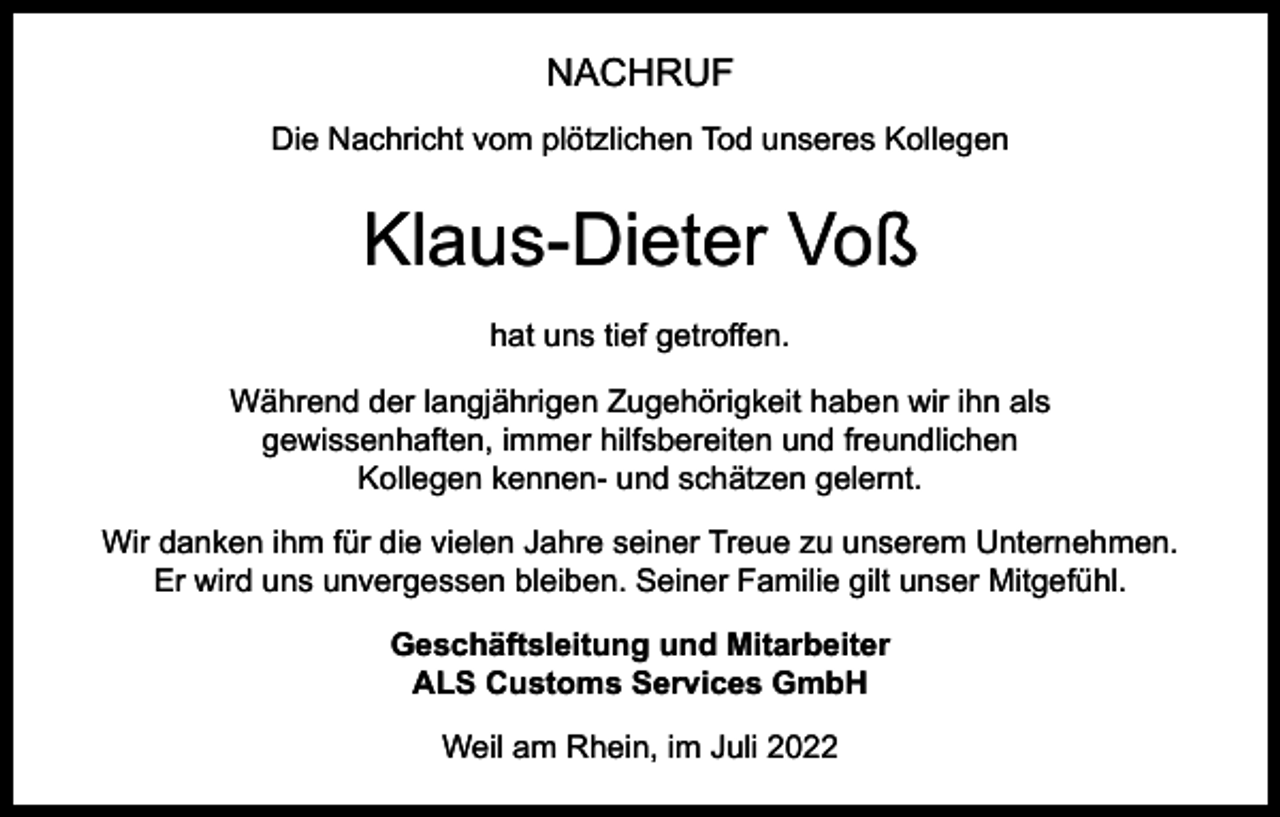 <p>NACHRUF<br />Die Nachricht vom plötzlichen Tod unseres Kollegen</p><p>Klaus-Dieter Voß<br />hat uns tief getroffen.<br />Während der langjährigen Zugehörigkeit haben wir ihn als<br />gewissenhaften, immer hilfsbereiten und freundlichen<br />Kollegen kennen- und schätzen gelernt.<br />Wir danken ihm für die vielen Jahre seiner Treue zu unserem Unternehmen.<br />Er wird uns unvergessen bleiben. Seiner Familie gilt unser Mitgefühl.<br />Geschäftsleitung und Mitarbeiter<br />ALS Customs Services GmbH<br />Weil am Rhein, im Juli 2022</p>