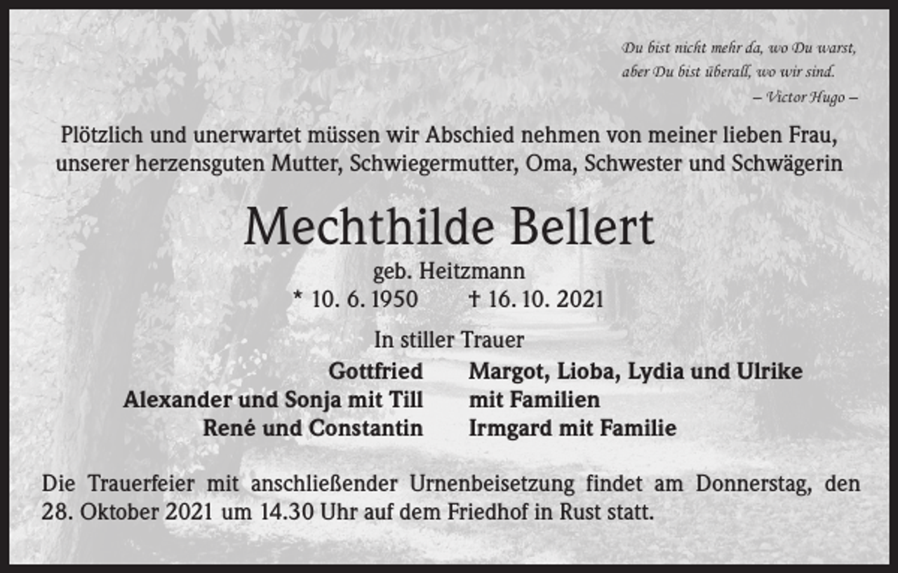 <p>Du bist nicht mehr da, wo Du warst,<br />aber Du bist überall, wo wir sind.</p><p>– Victor Hugo –</p><p>Plötzlich und unerwartet müssen wir Abschied nehmen von meiner lieben Frau,<br />unserer herzensguten Mutter, Schwiegermutter, Oma, Schwester und Schwägerin</p><p>Mechthilde Bellert<br />geb. Heitzmann<br />* 10. 6. 1950 † 16. 10. 2021</p><p>In stiller Trauer<br />Gottfried<br />Margot, Lioba, Lydia und Ulrike<br />Alexander und Sonja mit Till<br />mit Familien<br />René und Constantin<br />Irmgard mit Familie<br />Die Trauerfeier mit anschließender Urnenbeisetzung findet am Donnerstag, den<br />28. Oktober 2021 um 14.30 Uhr auf dem Friedhof in Rust statt.</p>