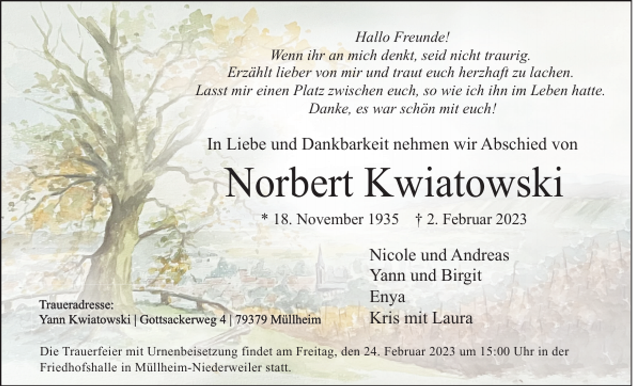 <p>Hallo Freunde!<br />Wenn ihr an mich denkt, seid nicht traurig.<br />Erzählt lieber von mir und traut euch herzhaft zu lachen.<br />Lasst mir einen Platz zwischen euch, so wie ich ihn im Leben hatte.<br />Danke, es war schön mit euch!</p><p>In Liebe und Dankbarkeit nehmen wir Abschied von</p><p>Norbert Kwiatowski<br />* 18. November 1935 † 2. Februar 2023</p><p>Traueradresse:<br />Yann Kwiatowski | Gottsackerweg 4 | 79379 Müllheim</p><p>Nicole und Andreas<br />Yann und Birgit<br />Enya<br />Kris mit Laura</p><p>Die Trauerfeier mit Urnenbeisetzung findet am Freitag, den 24. Februar 2023 um 15:00 Uhr in der<br />Friedhofshalle in Müllheim-Niederweiler statt.</p>
