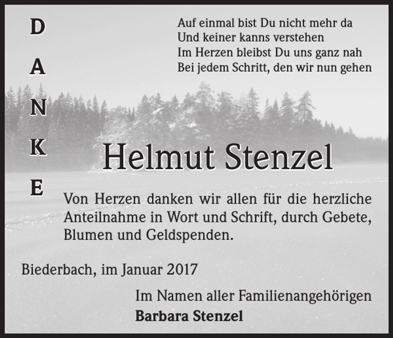 <p>D<br />A</p><p>Auf einmal bist Du nicht mehr da<br />Und keiner kanns verstehen<br />Im Herzen bleibst Du uns ganz nah<br />Bei jedem Schritt, den wir nun gehen</p><p>N<br />K<br />E</p><p>Helmut Stenzel<br />Von Herzen danken wir allen für die herzliche<br />Anteilnahme in Wort und Schrift, durch Gebete,<br />Blumen und Geldspenden.</p><p>Biederbach, im Januar 2017<br />Im Namen aller Familienangehörigen<br />Barbara Stenzel</p>