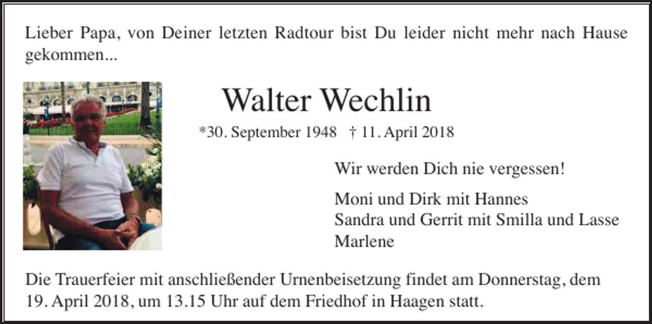 <p>Lieber Papa, von Deiner letzten Radtour bist Du leider nicht mehr nach Hause<br />gekommen...</p><p>Walter Wechlin<br />*30. September 1948 † 11. April 2018</p><p>Wir werden Dich nie vergessen!<br />Moni und Dirk mit Hannes<br />Sandra und Gerrit mit Smilla und Lasse<br />Marlene<br />Die Trauerfeier mit anschließender Urnenbeisetzung findet am Donnerstag, dem<br />19. April 2018, um 13.15 Uhr auf dem Friedhof in Haagen statt.</p>