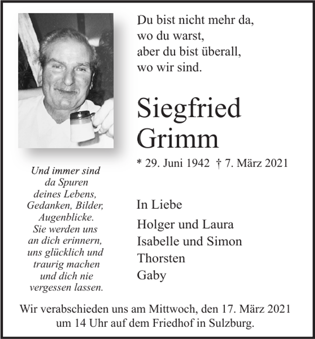 <p>Du bist nicht mehr da,<br />wo du warst,<br />aber du bist überall,<br />wo wir sind.</p><p>Siegfried<br />Grimm<br />Und immer sind<br />da Spuren<br />deines Lebens,<br />Gedanken, Bilder,<br />Augenblicke.<br />Sie werden uns<br />an dich erinnern,<br />uns glücklich und<br />traurig machen<br />und dich nie<br />vergessen lassen.</p><p>* 29. Juni 1942 † 7. März 2021</p><p>In Liebe<br />Holger und Laura<br />Isabelle und Simon<br />Thorsten<br />Gaby</p><p>Wir verabschieden uns am Mittwoch, den 17. März 2021<br />um 14 Uhr auf dem Friedhof in Sulzburg.</p>