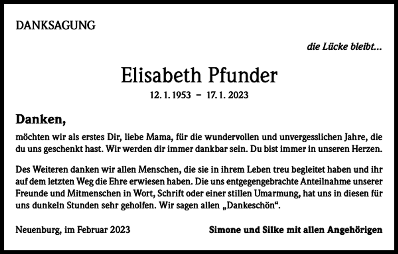 <p>DANKSAGUNG<br />die Lücke bleibt...</p><p>Elisabeth Pfunder<br />12. 1. 1953 – 17. 1. 2023</p><p>Danken,<br />möchten wir als erstes Dir, liebe Mama, für die wundervollen und unvergesslichen Jahre, die<br />du uns geschenkt hast. Wir werden dir immer dankbar sein. Du bist immer in unseren Herzen.<br />Des Weiteren danken wir allen Menschen, die sie in ihrem Leben treu begleitet haben und ihr<br />auf dem letzten Weg die Ehre erwiesen haben. Die uns entgegengebrachte Anteilnahme unserer<br />Freunde und Mitmenschen in Wort, Schrift oder einer stillen Umarmung, hat uns in diesen für<br />uns dunkeln Stunden sehr geholfen. Wir sagen allen „Dankeschön“.<br />Neuenburg, im Februar 2023</p><p>Simone und Silke mit allen Angehörigen</p>