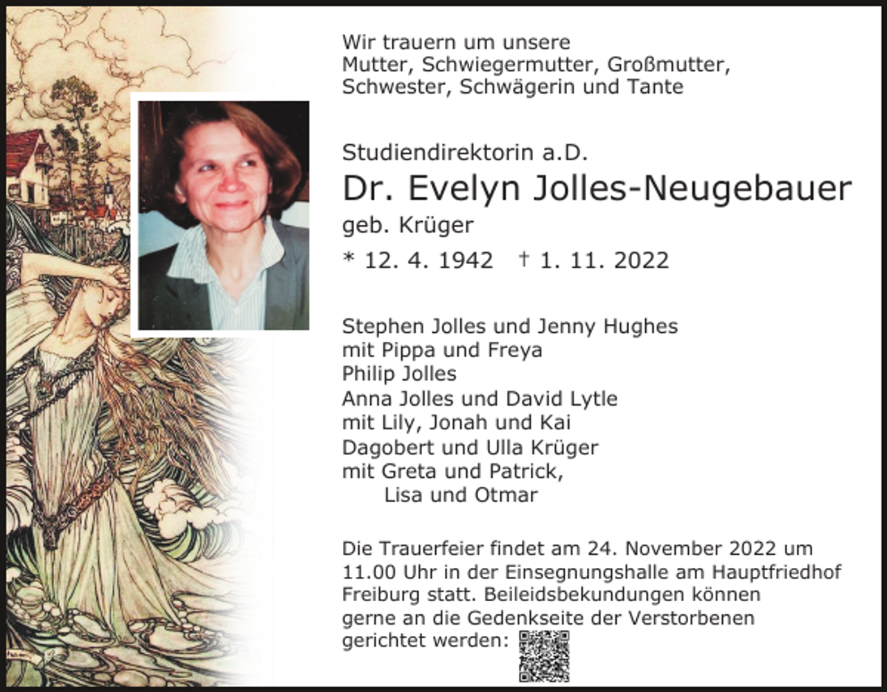 <p>Wir trauern um unsere<br />Mutter, Schwiegermutter, Großmutter,<br />Schwester, Schwägerin und Tante</p><p>Studiendirektorin a.D.</p><p>Dr. Evelyn Jolles-Neugebauer<br />geb. Krüger<br />* 12. 4. 1942</p><p>† 1. 11. 2022</p><p>Stephen Jolles und Jenny Hughes<br />mit Pippa und Freya<br />Philip Jolles<br />Anna Jolles und David Lytle<br />mit Lily, Jonah und Kai<br />Dagobert und Ulla Krüger<br />mit Greta und Patrick,<br />Lisa und Otmar<br />Die Trauerfeier findet am 24. November 2022 um<br />11.00 Uhr in der Einsegnungshalle am Hauptfriedhof<br />Freiburg statt. Beileidsbekundungen können<br />gerne an die Gedenkseite der Verstorbenen<br />gerichtet werden:</p>