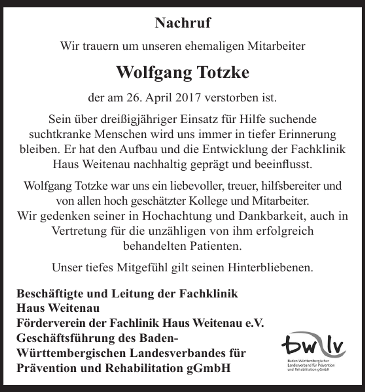 <p>Nachruf<br />Wir trauern um unseren ehemaligen Mitarbeiter</p><p>Wolfgang Totzke<br />der am 26. April 2017 verstorben ist.<br />Sein über dreißigjähriger Einsatz für Hilfe suchende<br />suchtkranke Menschen wird uns immer in tiefer Erinnerung<br />bleiben. Er hat den Aufbau und die Entwicklung der Fachklinik<br />Haus Weitenau nachhaltig geprägt und beeinflusst.<br />Wolfgang Totzke war uns ein liebevoller, treuer, hilfsbereiter und<br />von allen hoch geschätzter Kollege und Mitarbeiter.<br />Wir gedenken seiner in Hochachtung und Dankbarkeit, auch in<br />Vertretung für die unzähligen von ihm erfolgreich<br />behandelten Patienten.<br />Unser tiefes Mitgefühl gilt seinen Hinterbliebenen.<br />Beschäftigte und Leitung der Fachklinik<br />Haus Weitenau<br />Förderverein der Fachlinik Haus Weitenau e.V.<br />Geschäftsführung des BadenWürttembergischen Landesverbandes für<br />Prävention und Rehabilitation gGmbH</p>