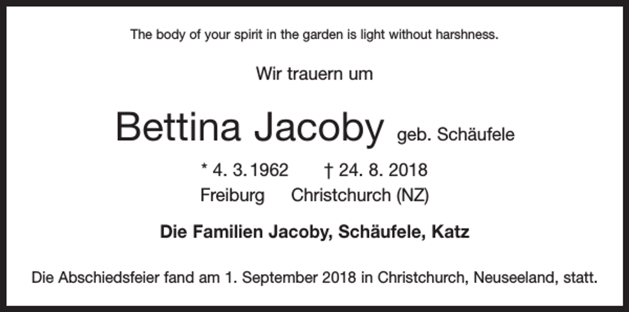 <p>The body of your spirit in the garden is light without harshness.</p><p>Wir trauern um</p><p>Bettina Jacoby</p><p>geb. Schäufele</p><p>* 4. 3. 1962 † 24. 8. 2018<br />Freiburg Christchurch (NZ)<br />Die Familien Jacoby, Schäufele, Katz<br />Die Abschiedsfeier fand am 1. September 2018 in Christchurch, Neuseeland, statt.</p>