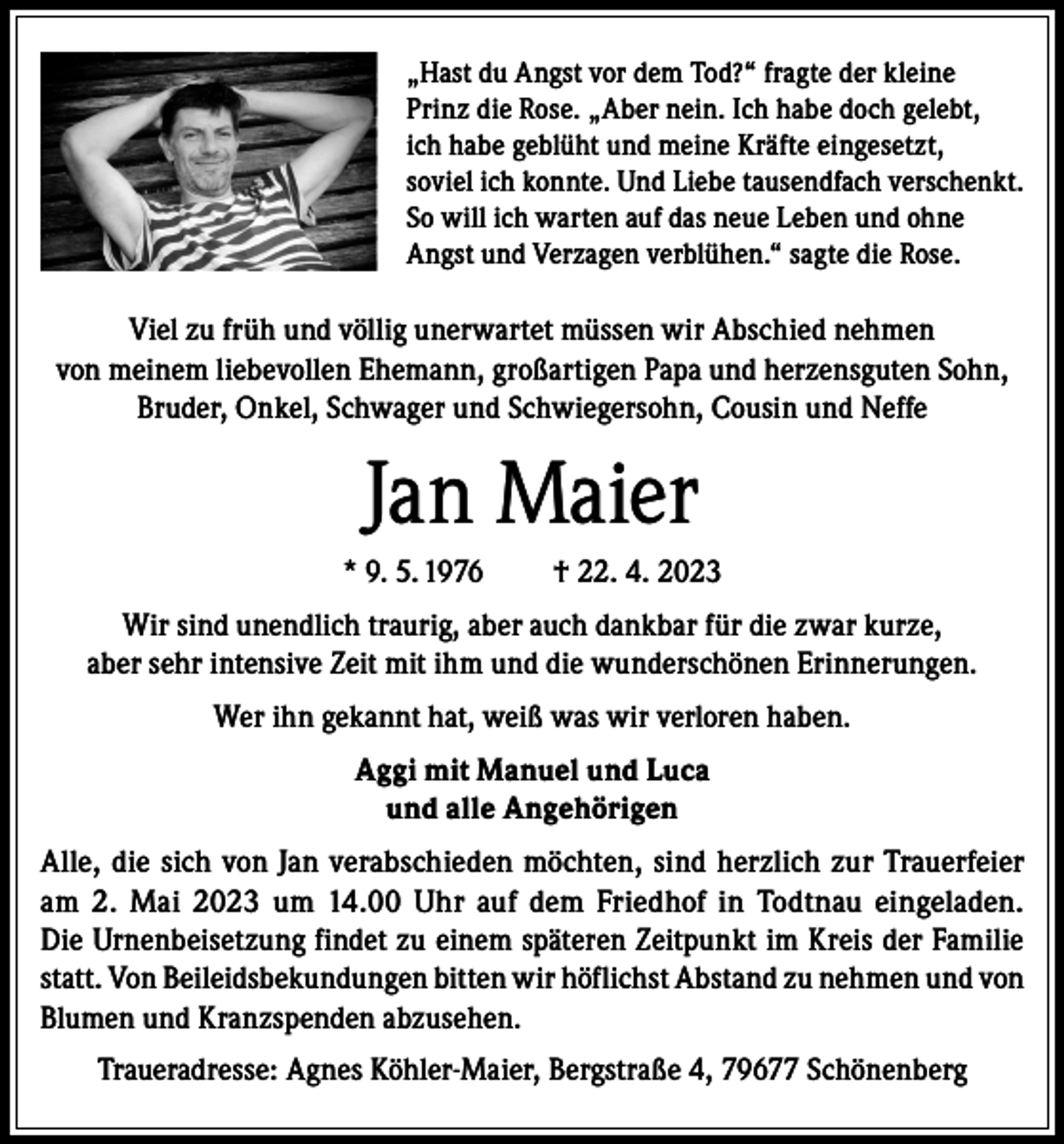 <p>„Hast du Angst vor dem Tod?“ fragte der kleine<br />Prinz die Rose. „Aber nein. Ich habe doch gelebt,<br />ich habe geblüht und meine Kräfte eingesetzt,<br />soviel ich konnte. Und Liebe tausendfach verschenkt.<br />So will ich warten auf das neue Leben und ohne<br />Angst und Verzagen verblühen.“ sagte die Rose.</p><p>Viel zu früh und völlig unerwartet müssen wir Abschied nehmen<br />von meinem liebevollen Ehemann, großartigen Papa und herzensguten Sohn,<br />Bruder, Onkel, Schwager und Schwiegersohn, Cousin und Neffe</p><p>Jan Maier<br />* 9. 5. 1976</p><p>† 22. 4. 2023</p><p>Wir sind unendlich traurig, aber auch dankbar für die zwar kurze,<br />aber sehr intensive Zeit mit ihm und die wunderschönen Erinnerungen.<br />Wer ihn gekannt hat, weiß was wir verloren haben.<br />Aggi mit Manuel und Luca<br />und alle Angehörigen<br />Alle, die sich von Jan verabschieden möchten, sind herzlich zur Trauerfeier<br />am 2. Mai 2023 um 14.00 Uhr auf dem Friedhof in Todtnau eingeladen.<br />Die Urnenbeisetzung findet zu einem späteren Zeitpunkt im Kreis der Familie<br />statt. Von Beileidsbekundungen bitten wir höflichst Abstand zu nehmen und von<br />Blumen und Kranzspenden abzusehen.<br />Traueradresse: Agnes Köhler-Maier, Bergstraße 4, 79677 Schönenberg</p>