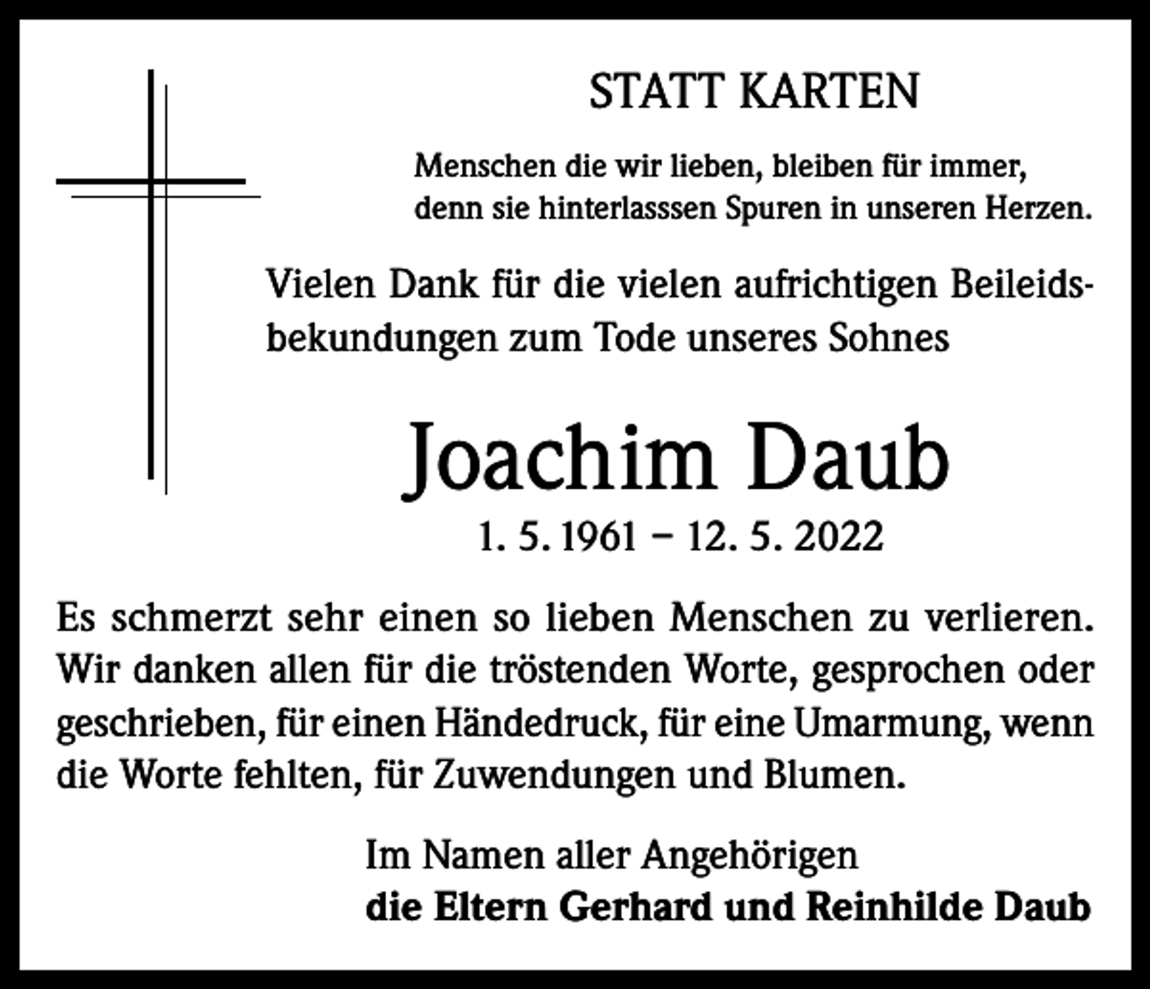 <p>STATT KARTEN<br />Menschen die wir lieben, bleiben für immer,<br />denn sie hinterlasssen Spuren in unseren Herzen.</p><p>Vielen Dank für die vielen aufrichtigen Beileidsbekundungen zum Tode unseres Sohnes</p><p>Joachim Daub<br />1. 5. 1961 – 12. 5. 2022</p><p>Es schmerzt sehr einen so lieben Menschen zu verlieren.<br />Wir danken allen für die tröstenden Worte, gesprochen oder<br />geschrieben, für einen Händedruck, für eine Umarmung, wenn<br />die Worte fehlten, für Zuwendungen und Blumen.<br />Im Namen aller Angehörigen<br />die Eltern Gerhard und Reinhilde Daub</p>