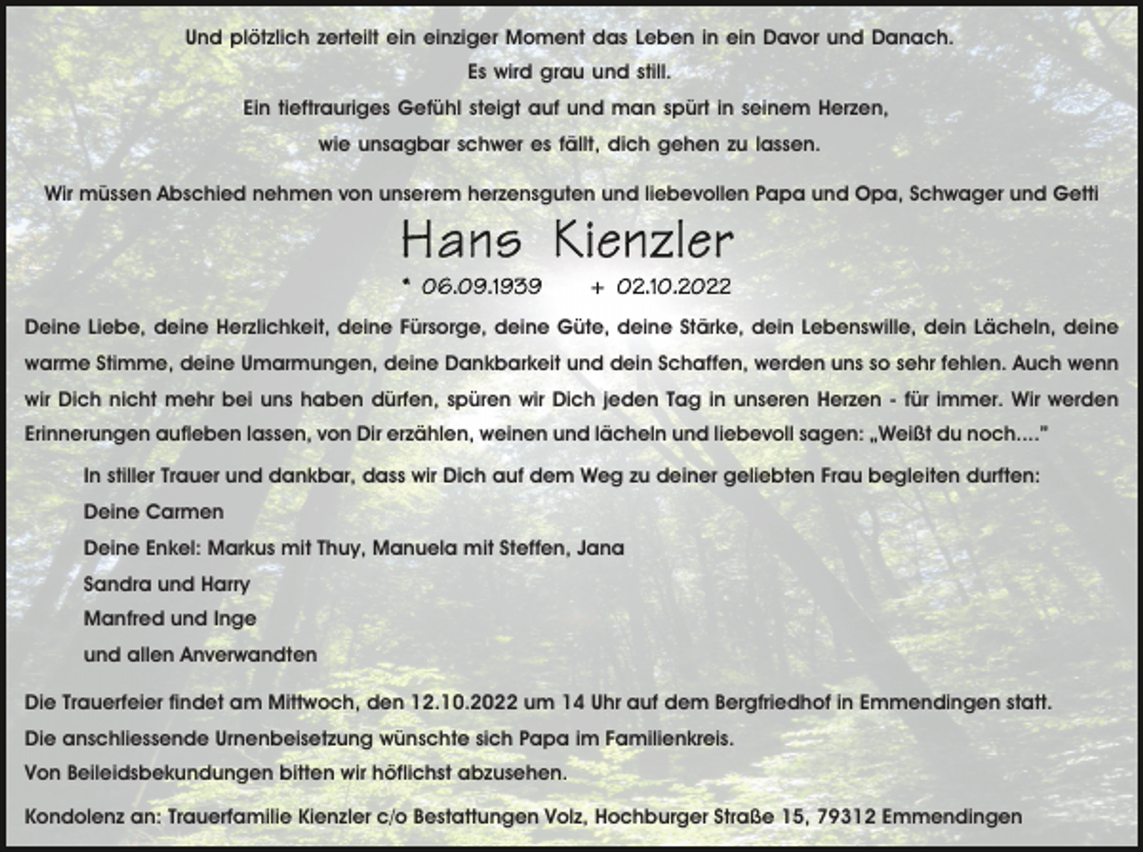 <p>Und plötzlich zerteilt ein einziger Moment das Leben in ein Davor und Danach.<br />Es wird grau und still.<br />Ein tieftrauriges Gefühl steigt auf und man spürt in seinem Herzen,<br />wie unsagbar schwer es fällt, dich gehen zu lassen.<br />Wir müssen Abschied nehmen von unserem herzensguten und liebevollen Papa und Opa, Schwager und Getti</p><p>Deine Liebe, deine Herzlichkeit, deine Fürsorge, deine Güte, deine Stärke, dein Lebenswille, dein Lächeln, deine<br />warme Stimme, deine Umarmungen, deine Dankbarkeit und dein Schaffen, werden uns so sehr fehlen. Auch wenn<br />wir Dich nicht mehr bei uns haben dürfen, spüren wir Dich jeden Tag in unseren Herzen - für immer. Wir werden<br />Erinnerungen aufleben lassen, von Dir erzählen, weinen und lächeln und liebevoll sagen: „Weißt du noch....”<br />In stiller Trauer und dankbar, dass wir Dich auf dem Weg zu deiner geliebten Frau begleiten durften:<br />Deine Carmen<br />Deine Enkel: Markus mit Thuy, Manuela mit Steffen, Jana<br />Sandra und Harry<br />Manfred und Inge<br />und allen Anverwandten<br />Die Trauerfeier findet am Mittwoch, den 12.10.2022 um 14 Uhr auf dem Bergfriedhof in Emmendingen statt.<br />Die anschliessende Urnenbeisetzung wünschte sich Papa im Familienkreis.<br />Von Beileidsbekundungen bitten wir höflichst abzusehen.<br />Kondolenz an: Trauerfamilie Kienzler c/o Bestattungen Volz, Hochburger Straße 15, 79312 Emmendingen</p>