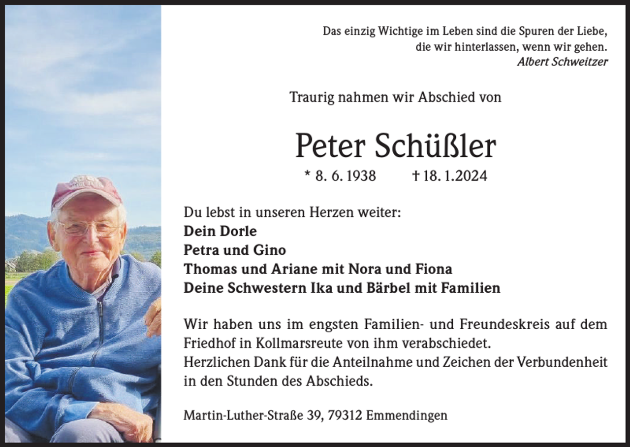 <p>Das einzig Wichtige im Leben sind die Spuren der Liebe,<br />die wir hinterlassen, wenn wir gehen.<br />Albert Schweitzer</p><p>Traurig nahmen wir Abschied von</p><p>Peter Schüßler<br />* 8. 6. 1938</p><p>† 18. 1.2024</p><p>Du lebst in unseren Herzen weiter:<br />Dein Dorle<br />Petra und Gino<br />Thomas und Ariane mit Nora und Fiona<br />Deine Schwestern Ika und Bärbel mit Familien<br />Wir haben uns im engsten Familien- und Freundeskreis auf dem<br />Friedhof in Kollmarsreute von ihm verabschiedet.<br />Herzlichen Dank für die Anteilnahme und Zeichen der Verbundenheit<br />in den Stunden des Abschieds.<br />Martin-Luther-Straße 39, 79312 Emmendingen</p>