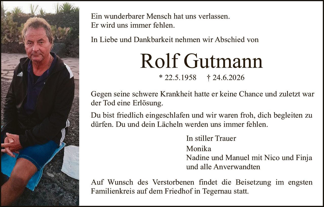 <p>Ein wunderbarer Mensch hat uns verlassen.<br>Er wird uns immer fehlen.</p>

<p>In Liebe und Dankbarkeit nehmen wir Abschied von</p>

<p><strong>Rolf Gutmann</strong><br>* 22.5.1958 † 24.6.2026</p>

<p>Gegen seine schwere Krankheit hatte er keine Chance und zuletzt war der Tod eine Erlösung.</p>

<p>Du bist friedlich eingeschlafen und wir waren froh, dich begleiten zu dürfen. Du und dein Lächeln werden uns immer fehlen.</p>

<p style="text-align: right;">In stiller Trauer<br>Monika<br>Nadine und Manuel mit Nico und Finja<br>und alle Anverwandten</p>

<p>Auf Wunsch des Verstorbenen findet die Beisetzung im engsten Familienkreis auf dem Friedhof in Tegernau statt.</p>