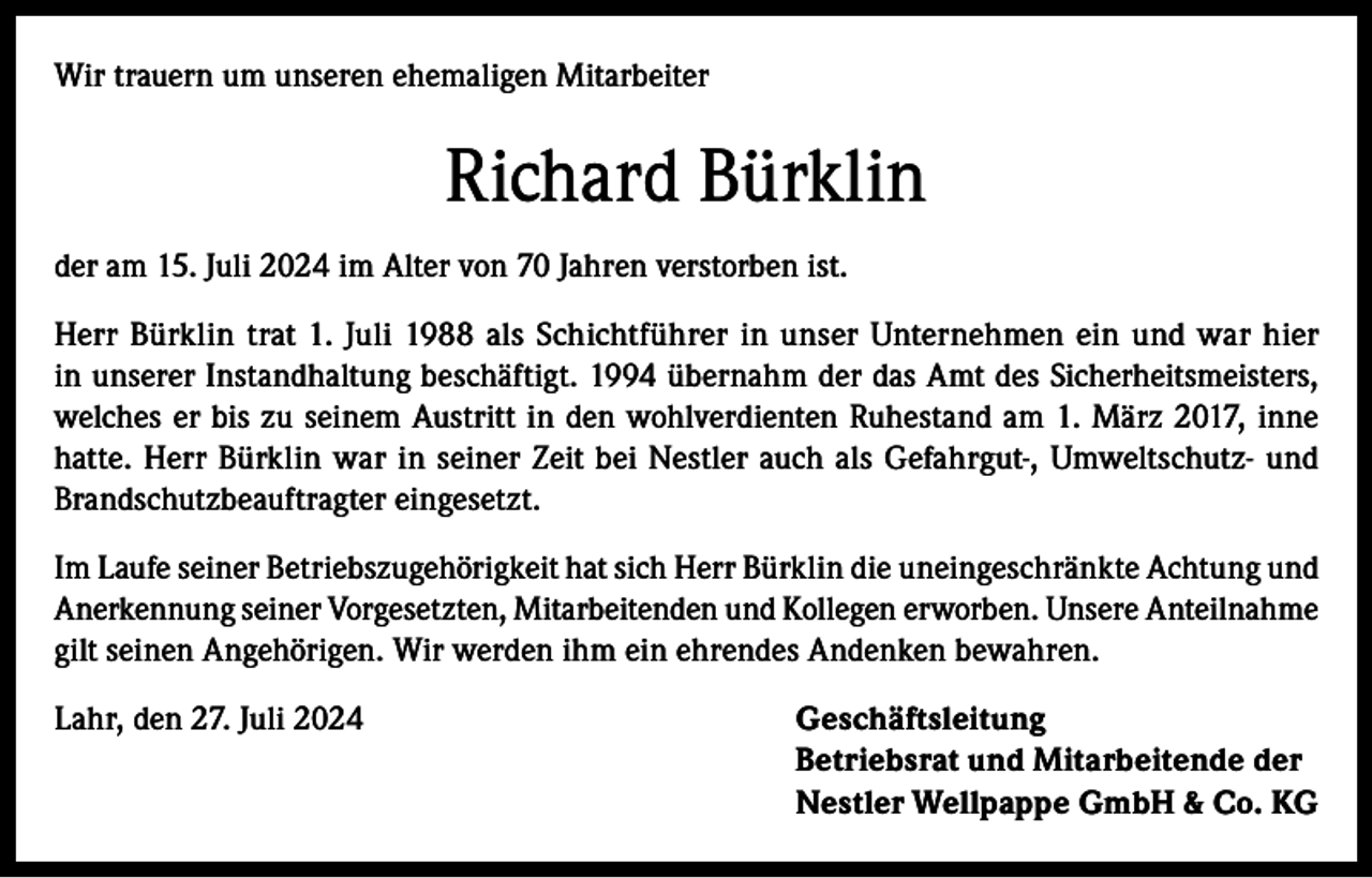 <p>Wir trauern um unseren ehemaligen Mitarbeiter</p><p>Richard Bürklin<br />der am 15. Juli 2024 im Alter von 70 Jahren verstorben ist.<br />Herr Bürklin trat 1. Juli 1988 als Schichtführer in unser Unternehmen ein und war hier<br />in unserer Instandhaltung beschäftigt. 1994 übernahm der das Amt des Sicherheitsmeisters,<br />welches er bis zu seinem Austritt in den wohlverdienten Ruhestand am 1. März 2017, inne<br />hatte. Herr Bürklin war in seiner Zeit bei Nestler auch als Gefahrgut-, Umweltschutz- und<br />Brandschutzbeauftragter eingesetzt.<br />Im Laufe seiner Betriebszugehörigkeit hat sich Herr Bürklin die uneingeschränkte Achtung und<br />Anerkennung seiner Vorgesetzten, Mitarbeitenden und Kollegen erworben. Unsere Anteilnahme<br />gilt seinen Angehörigen. Wir werden ihm ein ehrendes Andenken bewahren.<br />Lahr, den 27. Juli 2024 Geschäftsleitung<br />Betriebsrat und Mitarbeitende der<br />Nestler Wellpappe GmbH &amp; Co. KG</p>
