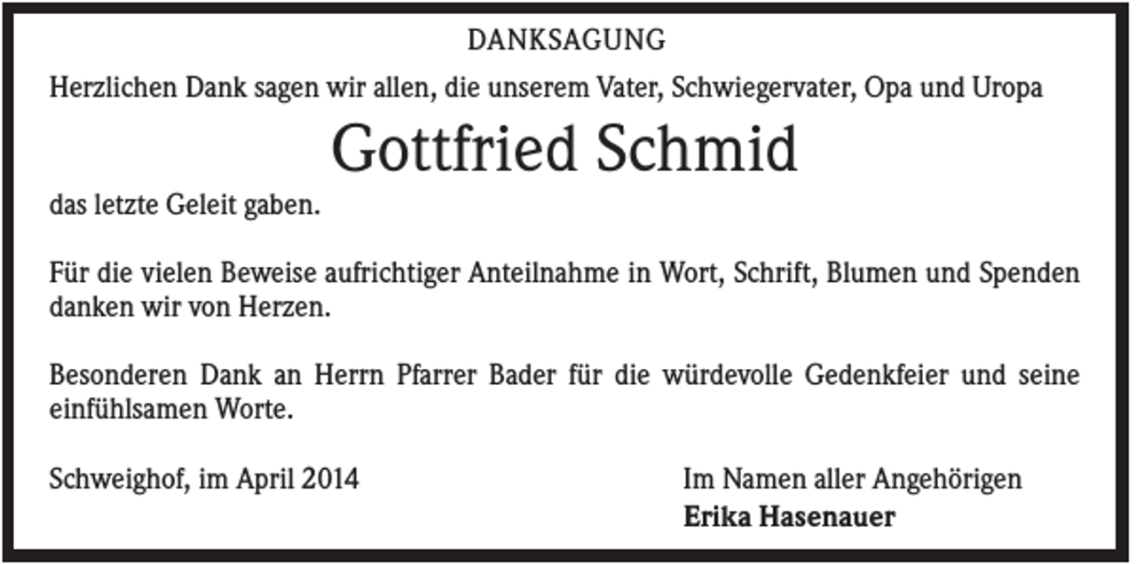 <p>DANKSAGUNG<br />Herzlichen Dank sagen wir allen, die unserem Vater, Schwiegervater, Opa und Uropa</p><p>Gottfried Schmid<br />das letzte Geleit gaben.<br />Für die vielen Beweise aufrichtiger Anteilnahme in Wort, Schrift, Blumen und Spenden<br />danken wir von Herzen.<br />Besonderen Dank an Herrn Pfarrer Bader für die würdevolle Gedenkfeier und seine<br />einfühlsamen Worte.<br />Schweighof, im April 2014</p><p>Im Namen aller Angehörigen<br />Erika Hasenauer</p>