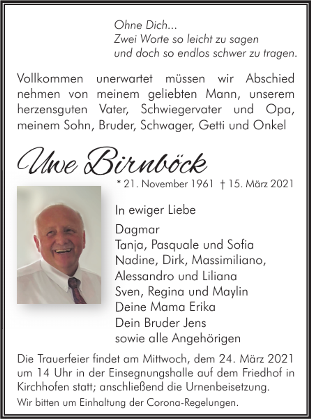 <p>Ohne Dich...<br />Zwei Worte so leicht zu sagen<br />und doch so endlos schwer zu tragen.</p><p>Vollkommen unerwartet müssen wir Abschied<br />nehmen von meinem geliebten Mann, unserem<br />herzensguten Vater, Schwiegervater und Opa,<br />meinem Sohn, Bruder, Schwager, Getti und Onkel</p><p>Uwe Birnböck</p><p>* 21. November 1961 † 15. März 2021</p><p>In ewiger Liebe<br />Dagmar<br />Tanja, Pasquale und Sofia<br />Nadine, Dirk, Massimiliano,<br />Alessandro und Liliana<br />Sven, Regina und Maylin<br />Deine Mama Erika<br />Dein Bruder Jens<br />sowie alle Angehörigen<br />Die Trauerfeier findet am Mittwoch, dem 24. März 2021<br />um 14 Uhr in der Einsegnungshalle auf dem Friedhof in<br />Kirchhofen statt; anschließend die Urnenbeisetzung.<br />Wir bitten um Einhaltung der Corona-Regelungen.</p>
