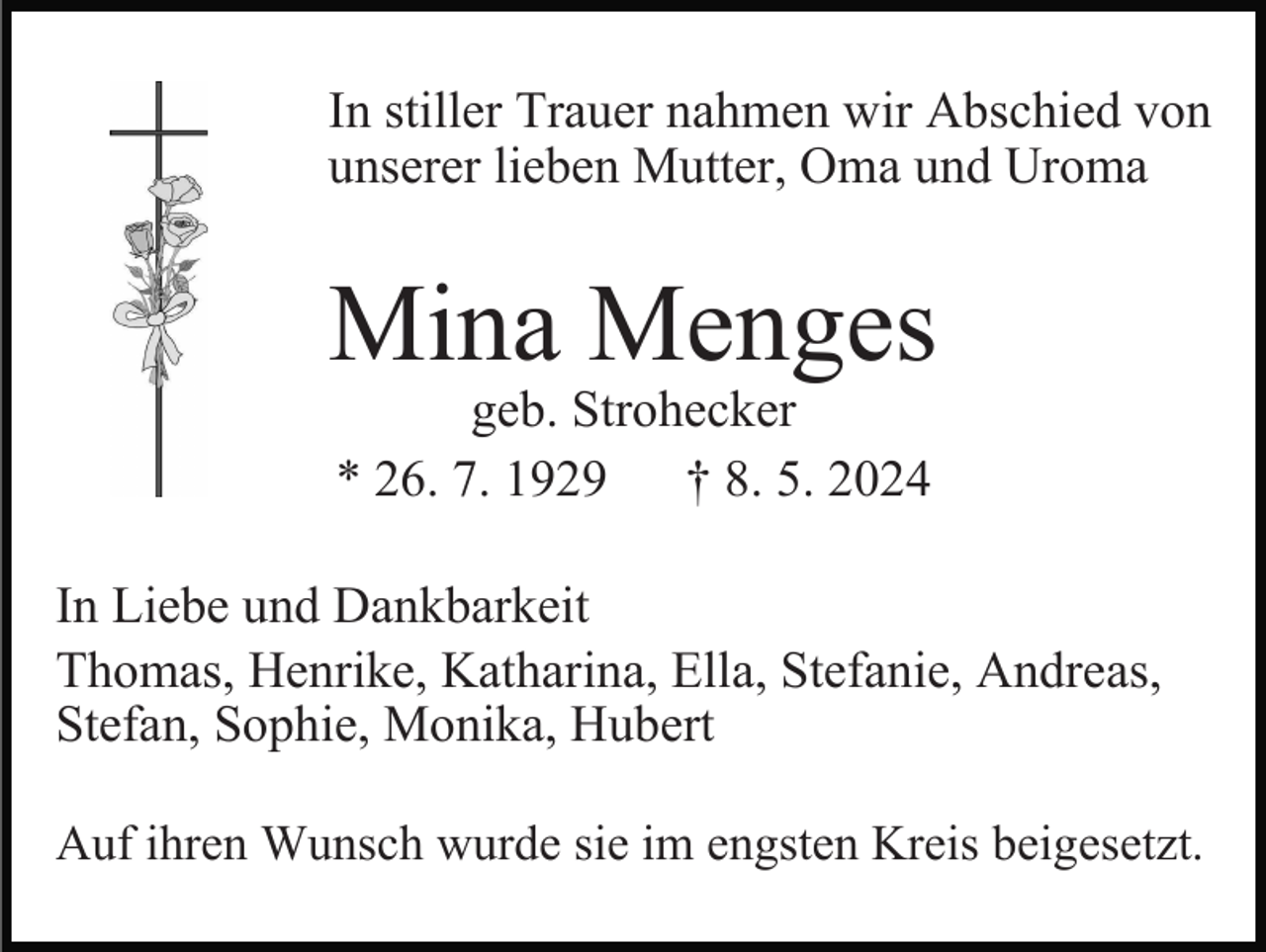<p>In stiller Trauer nahmen wir Abschied von<br />unserer lieben Mutter, Oma und Uroma</p><p>Mina Menges<br />geb. Strohecker<br />* 26. 7. 1929 † 8. 5. 2024</p><p>In Liebe und Dankbarkeit<br />Thomas, Henrike, Katharina, Ella, Stefanie, Andreas,<br />Stefan, Sophie, Monika, Hubert<br />Auf ihren Wunsch wurde sie im engsten Kreis beigesetzt.</p>
