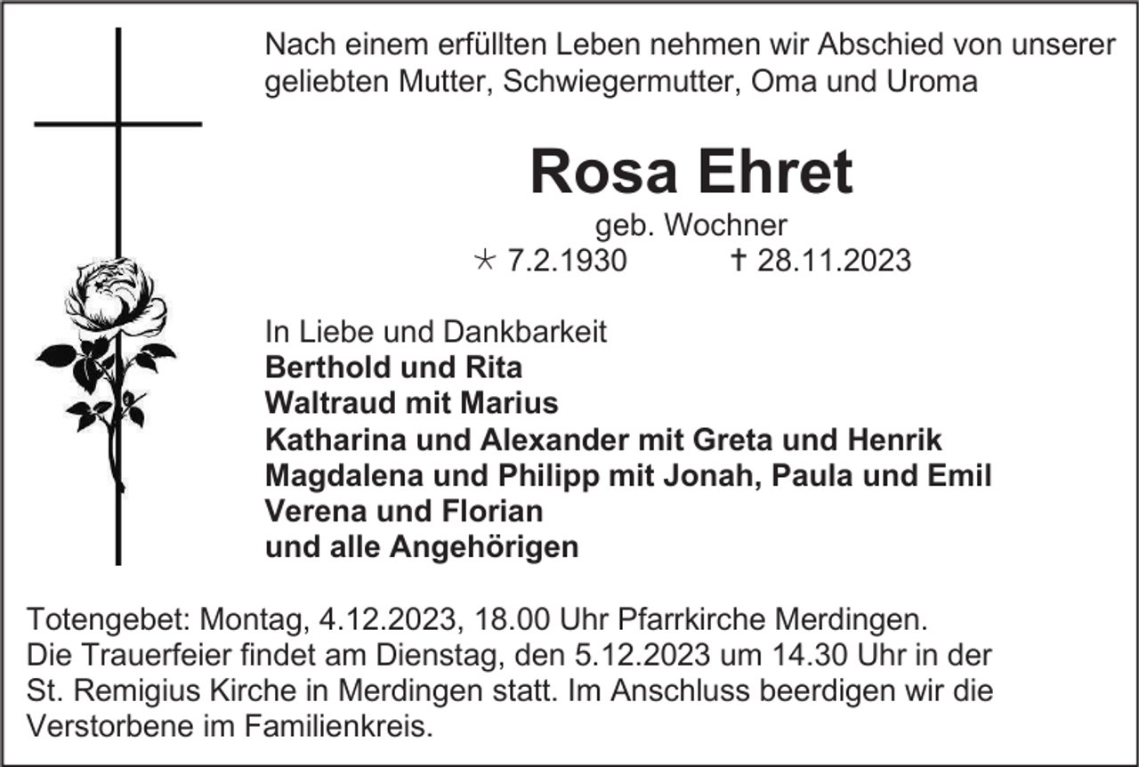 <p>Nach einem erfüllten Leben nehmen wir Abschied von unserer<br />geliebten Mutter, Schwiegermutter, Oma und Uroma</p><p>Rosa Ehret<br />geb. Wochner<br />* 7.2.1930<br />† 28.11.2023<br />In Liebe und Dankbarkeit<br />Berthold und Rita<br />Waltraud mit Marius<br />Katharina und Alexander mit Greta und Henrik<br />Magdalena und Philipp mit Jonah, Paula und Emil<br />Verena und Florian<br />und alle Angehörigen<br />Totengebet: Montag, 4.12.2023, 18.00 Uhr Pfarrkirche Merdingen.<br />Die Trauerfeier findet am Dienstag, den 5.12.2023 um 14.30 Uhr in der<br />St. Remigius Kirche in Merdingen statt. Im Anschluss beerdigen wir die<br />Verstorbene im Familienkreis.</p>