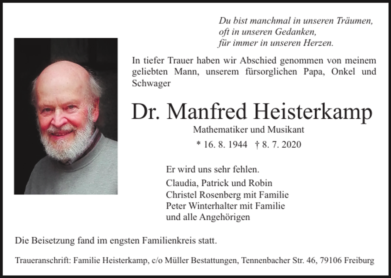 <p>Du bist manchmal in unseren Träumen,<br />oft in unseren Gedanken,<br />für immer in unseren Herzen.<br />In tiefer Trauer haben wir Abschied genommen von meinem<br />geliebten Mann, unserem fürsorglichen Papa, Onkel und<br />Schwager</p><p>Dr. Manfred Heisterkamp<br />Mathematiker und Musikant<br />* 16. 8. 1944 † 8. 7. 2020<br />Er wird uns sehr fehlen.<br />Claudia, Patrick und Robin<br />Christel Rosenberg mit Familie<br />Peter Winterhalter mit Familie<br />und alle Angehörigen<br />Die Beisetzung fand im engsten Familienkreis statt.<br />Traueranschrift: Familie Heisterkamp, c/o Müller Bestattungen, Tennenbacher Str. 46, 79106 Freiburg</p>