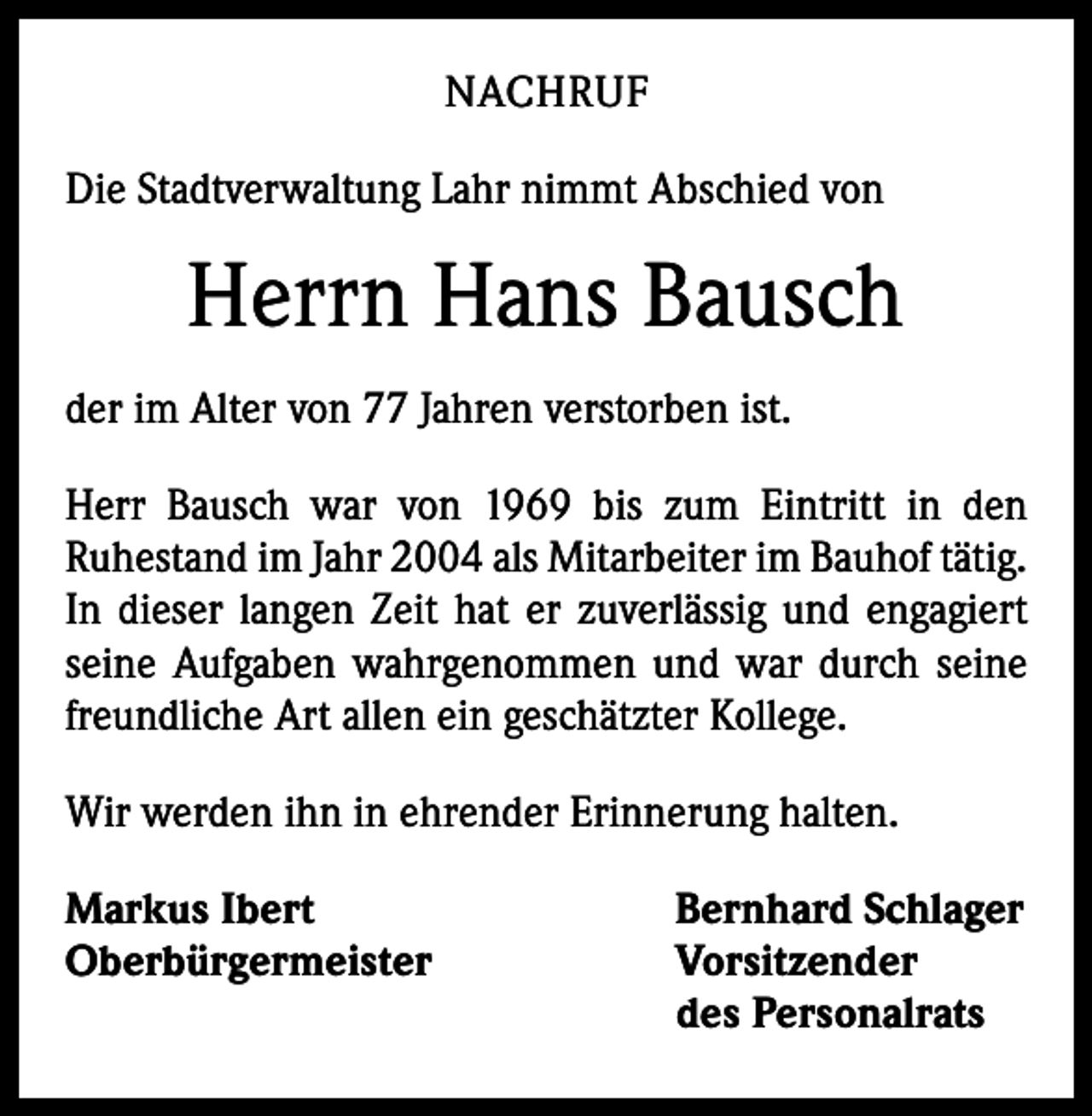 <p>NACHRUF<br />Die Stadtverwaltung Lahr nimmt Abschied von</p><p>Herrn Hans Bausch<br />der im Alter von 77 Jahren verstorben ist.<br />Herr Bausch war von 1969 bis zum Eintritt in den<br />­Ruhestand im Jahr 2004 als Mitarbeiter im Bauhof tätig.<br />In dieser langen Zeit hat er zuverlässig und engagiert<br />seine Aufgaben wahrgenommen und war durch seine<br />freundliche Art allen ein geschätzter Kollege.<br />Wir werden ihn in ehrender Erinnerung halten.<br />Markus Ibert<br />Oberbürgermeister</p><p>Bernhard Schlager<br />Vorsitzender<br />des Personalrats</p>