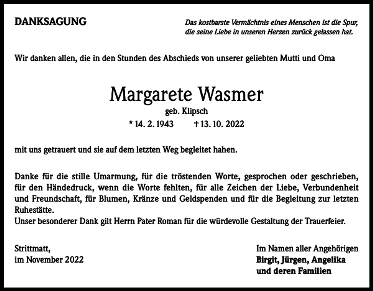 <p>DANKSAGUNG</p><p>as kostbarste Vermächtnis eines Menschen ist die Spur,<br />D<br />die seine Liebe in unseren Herzen zurück gelassen hat.</p><p>Wir danken allen, die in den Stunden des Abschieds von unserer geliebten Mutti und Oma</p><p>Margarete Wasmer<br />geb. Klipsch<br />* 14. 2. 1943 † 13. 10. 2022</p><p>mit uns getrauert und sie auf dem letzten Weg begleitet hahen.<br />Danke für die stille Umarmung, für die tröstenden Worte, gesprochen oder geschrieben,<br />für den Händedruck, wenn die Worte fehlten, für alle Zeichen der Liebe, Verbundenheit<br />und Freundschaft, für Blumen, Kränze und Geldspenden und für die Begleitung zur letzten<br />Ruhestätte.</p><p>Unser besonderer Dank gilt Herrn Pater Roman für die würdevolle Gestaltung der Trauerfeier.<br />Strittmatt,<br />im November 2022</p><p>Im Namen aller Angehörigen<br />Birgit, Jürgen, Angelika<br />und deren Familien</p>