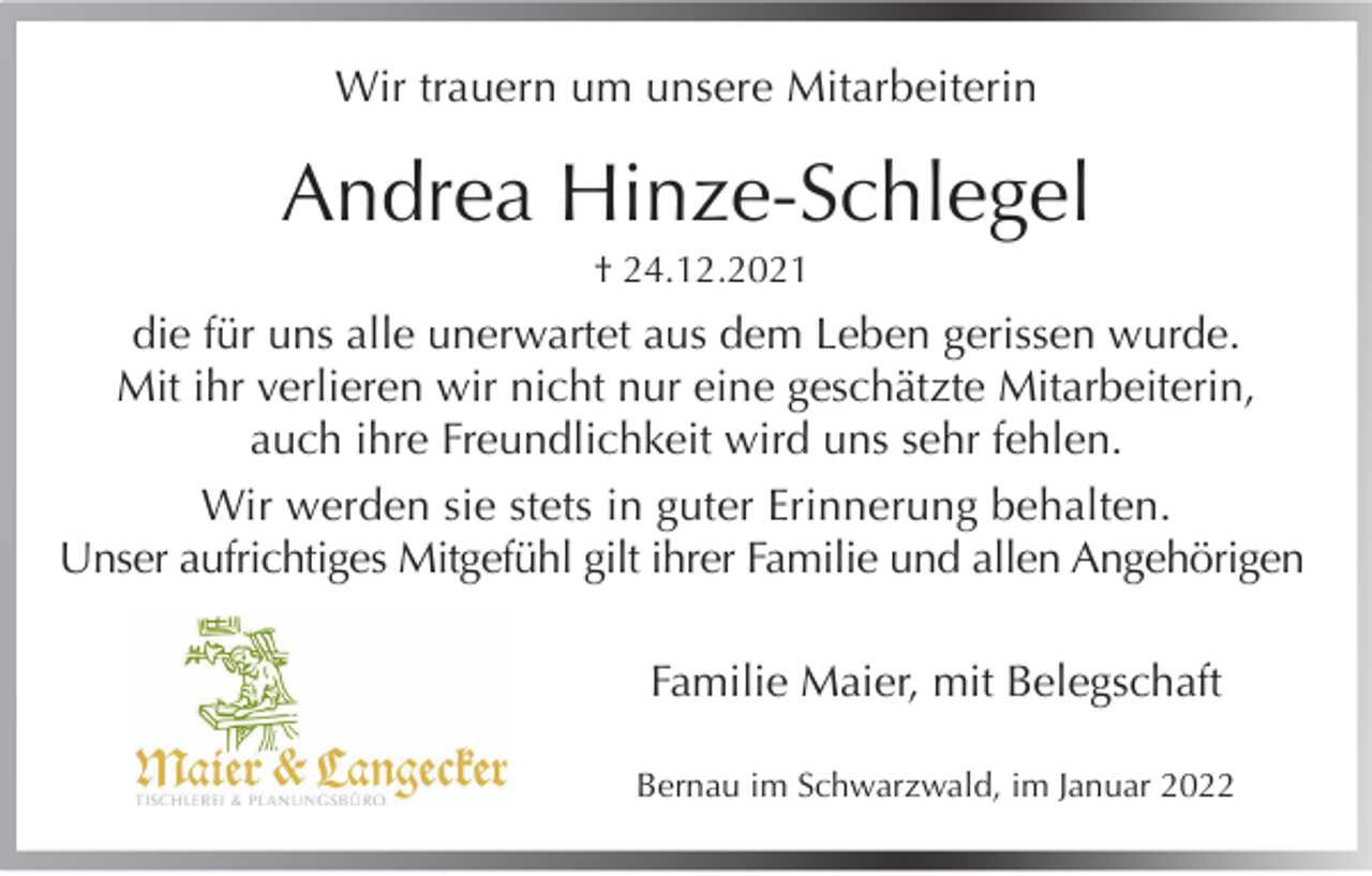 <p>Wir trauern um unsere Mitarbeiterin</p><p>Andrea Hinze-Schlegel<br />† 24.12.2021</p><p>die für uns alle unerwartet aus dem Leben gerissen wurde.<br />Mit ihr verlieren wir nicht nur eine geschätzte Mitarbeiterin,<br />auch ihre Freundlichkeit wird uns sehr fehlen.<br />Wir werden sie stets in guter Erinnerung behalten.<br />Unser aufrichtiges Mitgefühl gilt ihrer Familie und allen Angehörigen<br />Familie Maier, mit Belegschaft<br />Bernau im Schwarzwald, im Januar 2022</p>