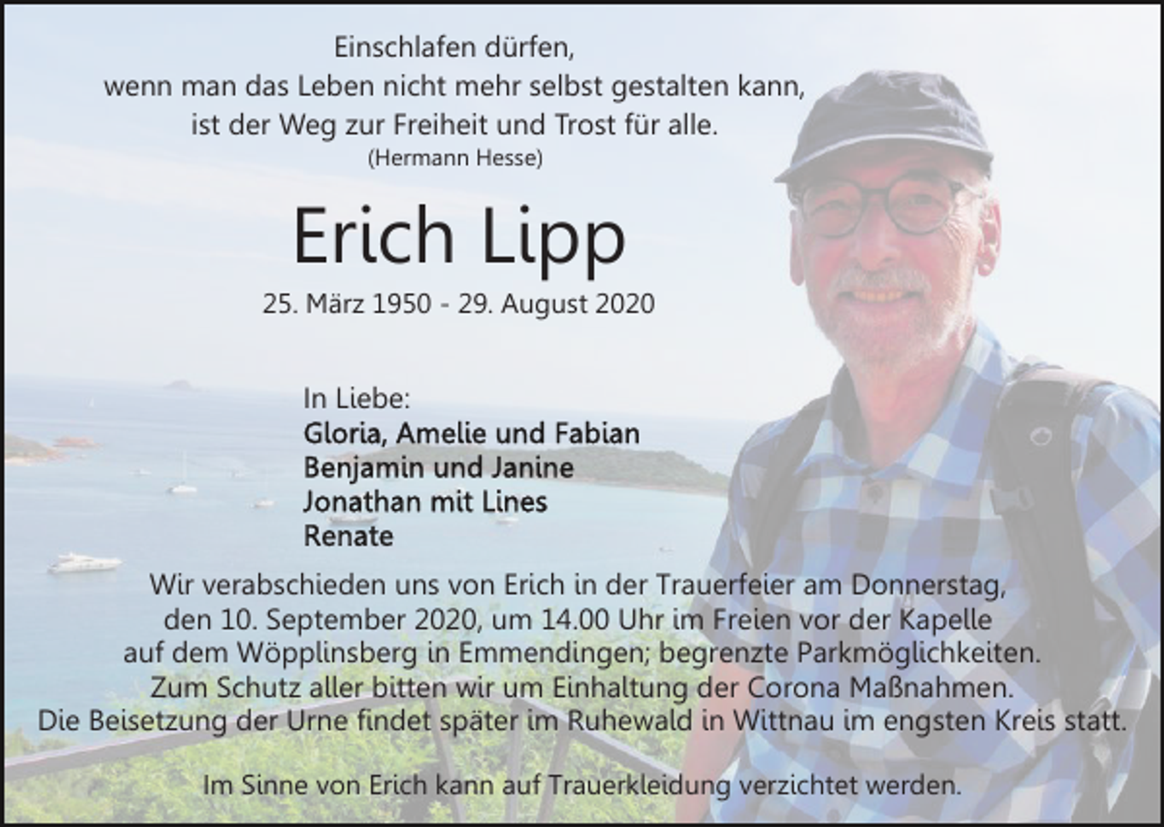 <p>Einschlafen dürfen,<br />wenn man das Leben nicht mehr selbst gestalten kann,<br />ist der Weg zur Freiheit und Trost für alle.<br />(Hermann Hesse)</p><p>Erich Lipp<br />25. März 1950 - 29. August 2020</p><p>In Liebe:</p><p>Wir verabschieden uns von Erich in der Trauerfeier am Donnerstag,<br />den 10. September 2020, um 14.00 Uhr im Freien vor der Kapelle<br />auf dem Wöpplinsberg in Emmendingen; begrenzte Parkmöglichkeiten.<br />Zum Schutz aller bitten wir um Einhaltung der Corona Maßnahmen.<br />Die Beisetzung der Urne findet später im Ruhewald in Wittnau im engsten Kreis statt.<br />Im Sinne von Erich kann auf Trauerkleidung verzichtet werden.</p>