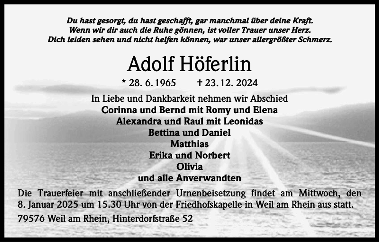 <p>Du hast gesorgt, du hast geschafft, gar manchmal über deine Kraft.<br />Wenn wir dir auch die Ruhe gönnen, ist voller Trauer unser Herz.<br />Dich leiden sehen und nicht helfen können, war unser allergrößter Schmerz.</p><p>Adolf Höferlin<br />* 28. 6. 1965 † 23. 12. 2024<br />In Liebe und Dankbarkeit nehmen wir Abschied<br />Corinna und Bernd mit Romy und Elena<br />Alexandra und Raul mit Leonidas<br />Bettina und Daniel<br />Matthias<br />Erika und Norbert<br />Olivia<br />und alle Anverwandten<br />Die Trauerfeier mit anschließender Urnenbeisetzung findet am Mittwoch, den<br />8. Januar 2025 um 15.30 Uhr von der Friedhofskapelle in Weil am Rhein aus statt.<br />79576 Weil am Rhein, Hinterdorfstraße 52</p>