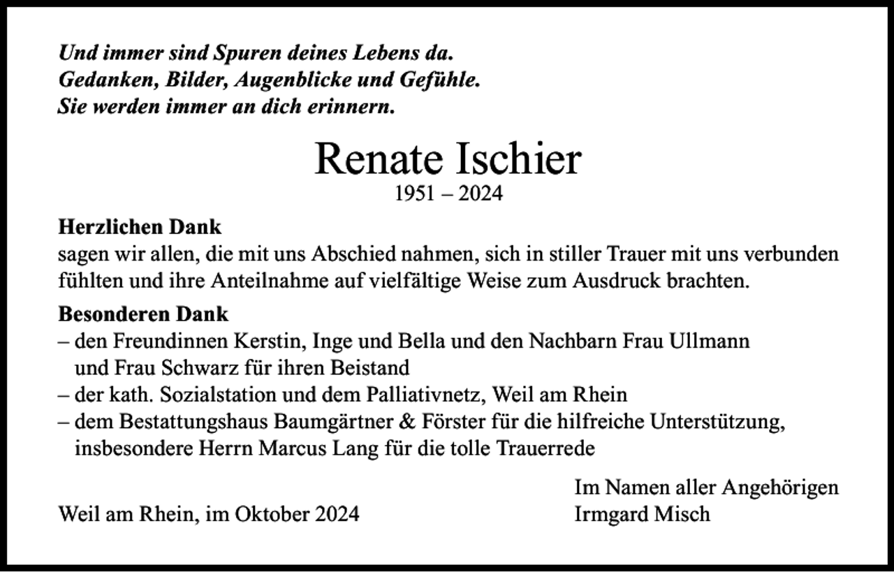<p>Und immer sind Spuren deines Lebens da.<br />Gedanken, Bilder, Augenblicke und Gefühle.<br />Sie werden immer an dich erinnern.</p><p>Renate Ischier<br />1951 – 2024</p><p>Herzlichen Dank<br />sagen wir allen, die mit uns Abschied nahmen, sich in stiller Trauer mit uns verbunden<br />fühlten und ihre Anteilnahme auf vielfältige Weise zum Ausdruck brachten.<br />Besonderen Dank<br />– den Freundinnen Kerstin, Inge und Bella und den Nachbarn Frau Ullmann<br />und Frau Schwarz für ihren Beistand<br />– der kath. Sozialstation und dem Palliativnetz, Weil am Rhein<br />– dem Bestattungshaus Baumgärtner &amp; Förster für die hilfreiche Unterstützung,<br />insbesondere Herrn Marcus Lang für die tolle Trauerrede</p><p>Weil am Rhein, im Oktober 2024</p><p>Im Namen aller Angehörigen<br />Irmgard Misch</p>