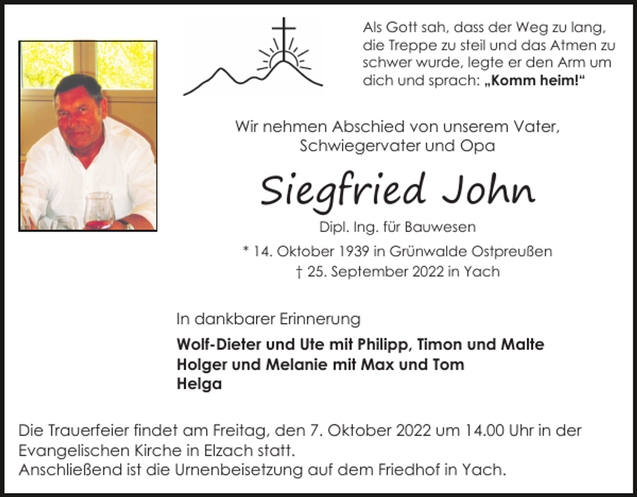 <p>Als Gott sah, dass der Weg zu lang,<br />die Treppe zu steil und das Atmen zu<br />schwer wurde, legte er den Arm um<br />dich und sprach: „Komm heim!“</p><p>Wir nehmen Abschied von unserem Vater,<br />Schwiegervater und Opa</p><p>Siegfried John<br />Dipl. Ing. für Bauwesen</p><p>* 14. Oktober 1939 in Grünwalde Ostpreußen<br />† 25. September 2022 in Yach</p><p>In dankbarer Erinnerung<br />Wolf-Dieter und Ute mit Philipp, Timon und Malte<br />Holger und Melanie mit Max und Tom<br />Helga<br />Die Trauerfeier findet am Freitag, den 7. Oktober 2022 um 14.00 Uhr in der<br />Evangelischen Kirche in Elzach statt.<br />Anschließend ist die Urnenbeisetzung auf dem Friedhof in Yach.</p>