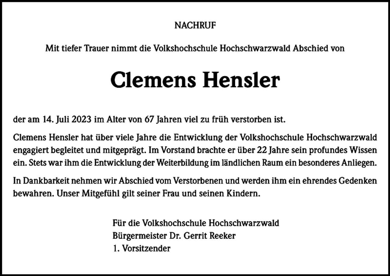 <p>NACHRUF<br />Mit tiefer Trauer nimmt die Volkshochschule Hochschwarzwald Abschied von</p><p>Clemens Hensler<br />der am 14. Juli 2023 im Alter von 67 Jahren viel zu früh verstorben ist.<br />Clemens Hensler hat über viele Jahre die Entwicklung der Volkshochschule Hochschwarzwald<br />engagiert begleitet und mitgeprägt. Im Vorstand brachte er über 22 Jahre sein profundes Wissen<br />ein. Stets war ihm die Entwicklung der Weiterbildung im ländlichen Raum ein besonderes Anliegen.<br />In Dankbarkeit nehmen wir Abschied vom Verstorbenen und werden ihm ein ehrendes Gedenken<br />bewahren. Unser Mitgefühl gilt seiner Frau und seinen Kindern.<br />Für die Volkshochschule Hochschwarzwald<br />Bürgermeister Dr. Gerrit Reeker<br />1. Vorsitzender</p>