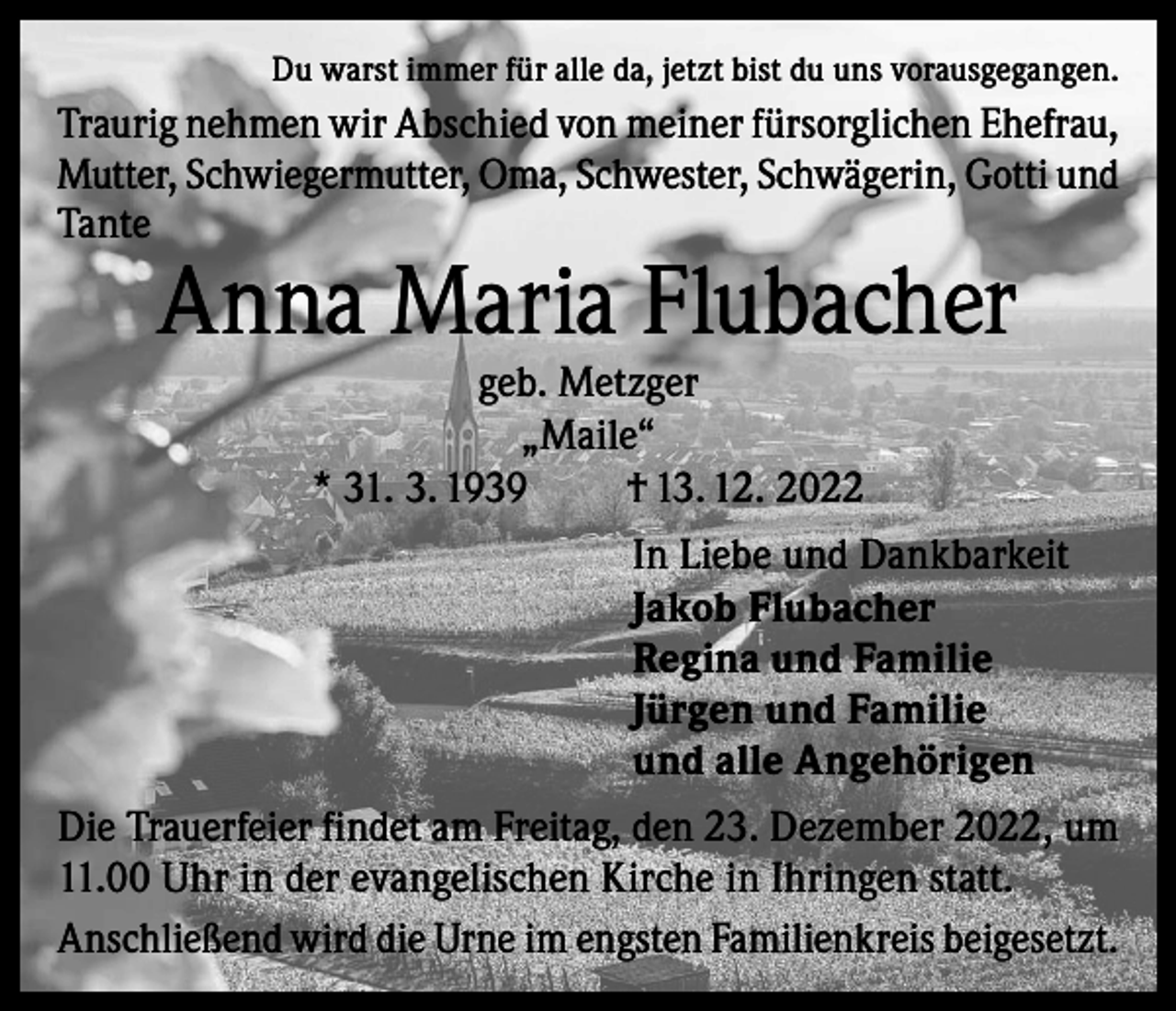 <p>Du warst immer für alle da, jetzt bist du uns vorausgegangen.</p><p>Traurig nehmen wir Abschied von meiner fürsorglichen Ehefrau,<br />Mutter, Schwiegermutter, Oma, Schwester, Schwägerin, Gotti und<br />Tante</p><p>Anna Maria Flubacher</p><p>geb. Metzger<br />„Maile“<br />* 31. 3. 1939<br />† 13. 12. 2022<br />In Liebe und Dankbarkeit<br />Jakob Flubacher<br />Regina und Familie<br />Jürgen und Familie<br />und alle Angehörigen</p><p>Die Trauerfeier findet am Freitag, den 23. Dezember 2022, um<br />11.00 Uhr in der evangelischen Kirche in Ihringen statt.<br />Anschließend wird die Urne im engsten Familienkreis beigesetzt.</p>