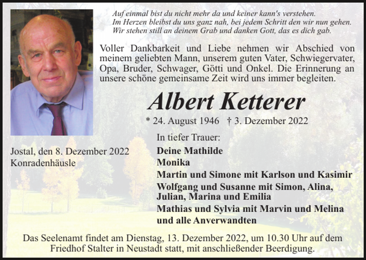 <p>Auf einmal bist du nicht mehr da und keiner kann's verstehen.<br />Im Herzen bleibst du uns ganz nah, bei jedem Schritt den wir nun gehen.<br />Wir stehen still an deinem Grab und danken Gott, das es dich gab.</p><p>Voller Dankbarkeit und Liebe nehmen wir Abschied von<br />meinem geliebten Mann, unserem guten Vater, Schwiegervater,<br />Opa, Bruder, Schwager, Götti und Onkel. Die Erinnerung an<br />unsere schöne gemeinsame Zeit wird uns immer begleiten.</p><p>Albert Ketterer<br />* 24. August 1946 † 3. Dezember 2022<br />Jostal, den 8. Dezember 2022<br />Konradenhäusle</p><p>In tiefer Trauer:<br />Deine Mathilde<br />Monika<br />Martin und Simone mit Karlson und Kasimir<br />Wolfgang und Susanne mit Simon, Alina,<br />Julian, Marina und Emilia<br />Mathias und Sylvia mit Marvin und Melina<br />und alle Anverwandten</p><p>Das Seelenamt findet am Dienstag, 13. Dezember 2022, um 10.30 Uhr auf dem<br />Friedhof Stalter in Neustadt statt, mit anschließender Beerdigung.</p>