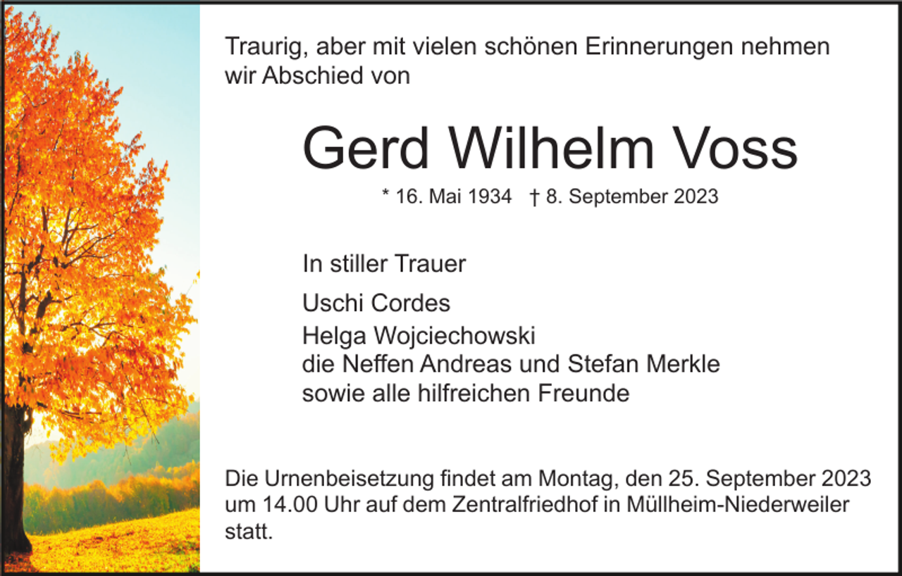 <p>Traurig, aber mit vielen schönen Erinnerungen nehmen<br />wir Abschied von</p><p>Gerd Wilhelm Voss<br />* 16. Mai 1934 † 8. September 2023</p><p>In stiller Trauer<br />Uschi Cordes<br />Helga Wojciechowski<br />die Neffen Andreas und Stefan Merkle<br />sowie alle hilfreichen Freunde<br />Die Urnenbeisetzung findet am Montag, den 25. September 2023<br />um 14.00 Uhr auf dem Zentralfriedhof in Müllheim-Niederweiler<br />statt.</p>