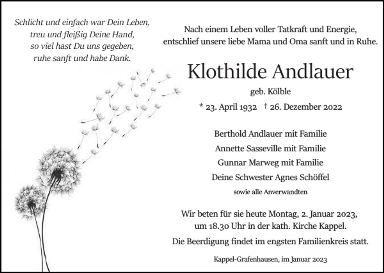 <p>Schlicht und einfach war Dein Leben,<br />treu und ﬂeißig Deine Hand,<br />so viel hast Du uns gegeben,<br />ruhe sanft und habe Dank.</p><p>Nach einem Leben voller Tatkraft und Energie,<br />entschlief unsere liebe Mama und Oma sanft und in Ruhe.</p><p>Klothilde Andlauer<br />geb. Kölble<br />* 23. April 1932 † 26. Dezember 2022<br />Berthold Andlauer mit Familie<br />Annette Sasseville mit Familie<br />Gunnar Marweg mit Familie<br />Deine Schwester Agnes Schöﬀel<br />sowie alle Anverwandten</p><p>Wir beten für sie heute Montag, 2. Januar 2023,<br />um 18.30 Uhr in der kath. Kirche Kappel.<br />Die Beerdigung ﬁndet im engsten Familienkreis statt.<br />Kappel­Grafenhausen, im Januar 2023</p>