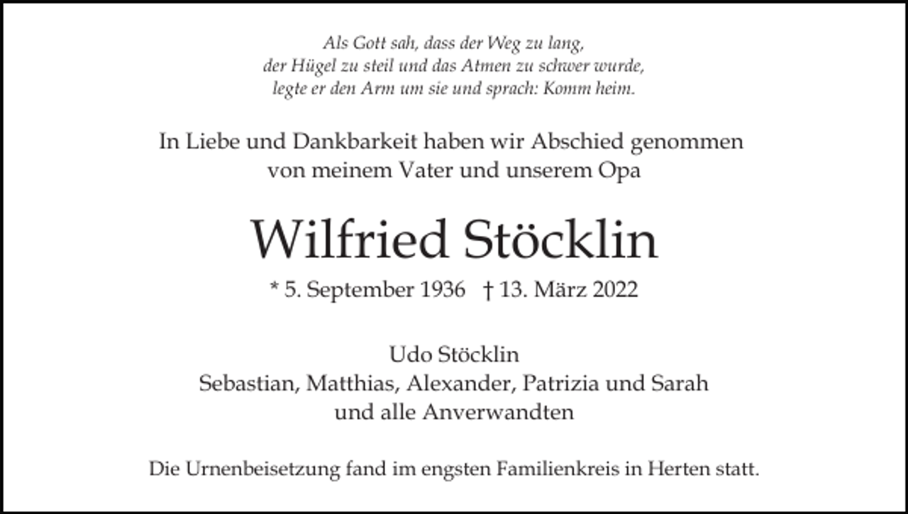<p>Als Gott sah, dass der Weg zu lang,<br />der Hügel zu steil und das Atmen zu schwer wurde,<br />legte er den Arm um sie und sprach: Komm heim.</p><p>In Liebe und Dankbarkeit haben wir Abschied genommen<br />von meinem Vater und unserem Opa</p><p>Wilfried Stöcklin<br />* 5. September 1936 † 13. März 2022<br />Udo Stöcklin<br />Sebastian, Matthias, Alexander, Patrizia und Sarah<br />und alle Anverwandten<br />Die Urnenbeisetzung fand im engsten Familienkreis in Herten statt.</p>