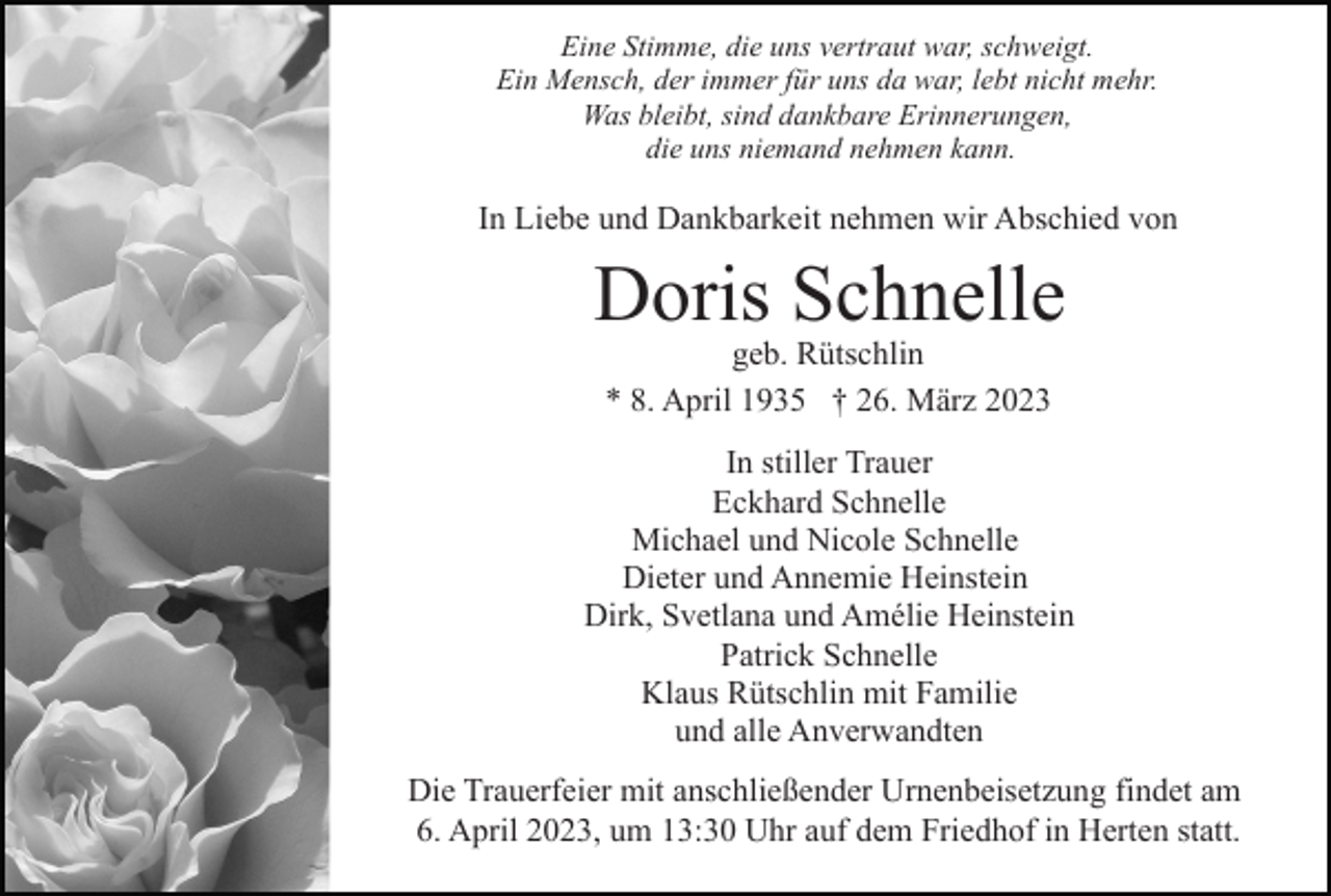 <p>Eine Stimme, die uns vertraut war, schweigt.<br />Ein Mensch, der immer für uns da war, lebt nicht mehr.<br />Was bleibt, sind dankbare Erinnerungen,<br />die uns niemand nehmen kann.</p><p>In Liebe und Dankbarkeit nehmen wir Abschied von</p><p>Doris Schnelle<br />geb. Rütschlin<br />* 8. April 1935 † 26. März 2023</p><p>In stiller Trauer<br />Eckhard Schnelle<br />Michael und Nicole Schnelle<br />Dieter und Annemie Heinstein<br />Dirk, Svetlana und Amélie Heinstein<br />Patrick Schnelle<br />Klaus Rütschlin mit Familie<br />und alle Anverwandten<br />Die Trauerfeier mit anschließender Urnenbeisetzung findet am<br />6. April 2023, um 13:30 Uhr auf dem Friedhof in Herten statt.</p>