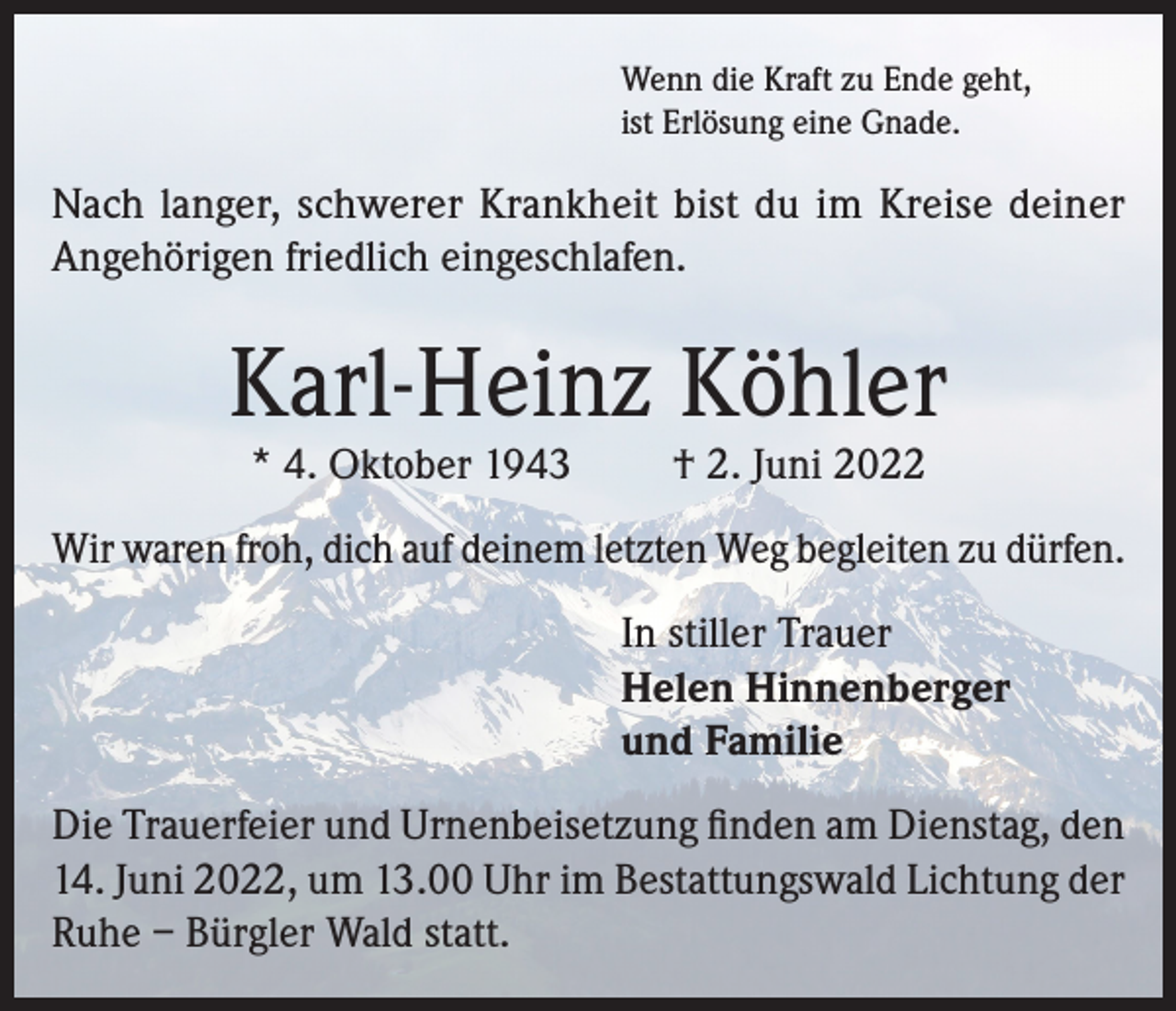 <p>Wenn die Kraft zu Ende geht,<br />ist Erlösung eine Gnade.</p><p>Nach langer, schwerer Krankheit bist du im Kreise deiner<br />Angehörigen friedlich eingeschlafen.</p><p>Karl-Heinz Köhler<br />* 4. Oktober 1943</p><p>† 2. Juni 2022</p><p>Wir waren froh, dich auf deinem letzten Weg begleiten zu dürfen.<br />In stiller Trauer<br />Helen Hinnenberger<br />und Familie<br />Die Trauerfeier und Urnenbeisetzung finden am Dienstag, den<br />14. Juni 2022, um 13.00 Uhr im Bestattungswald Lichtung der<br />Ruhe – Bürgler Wald statt.</p>