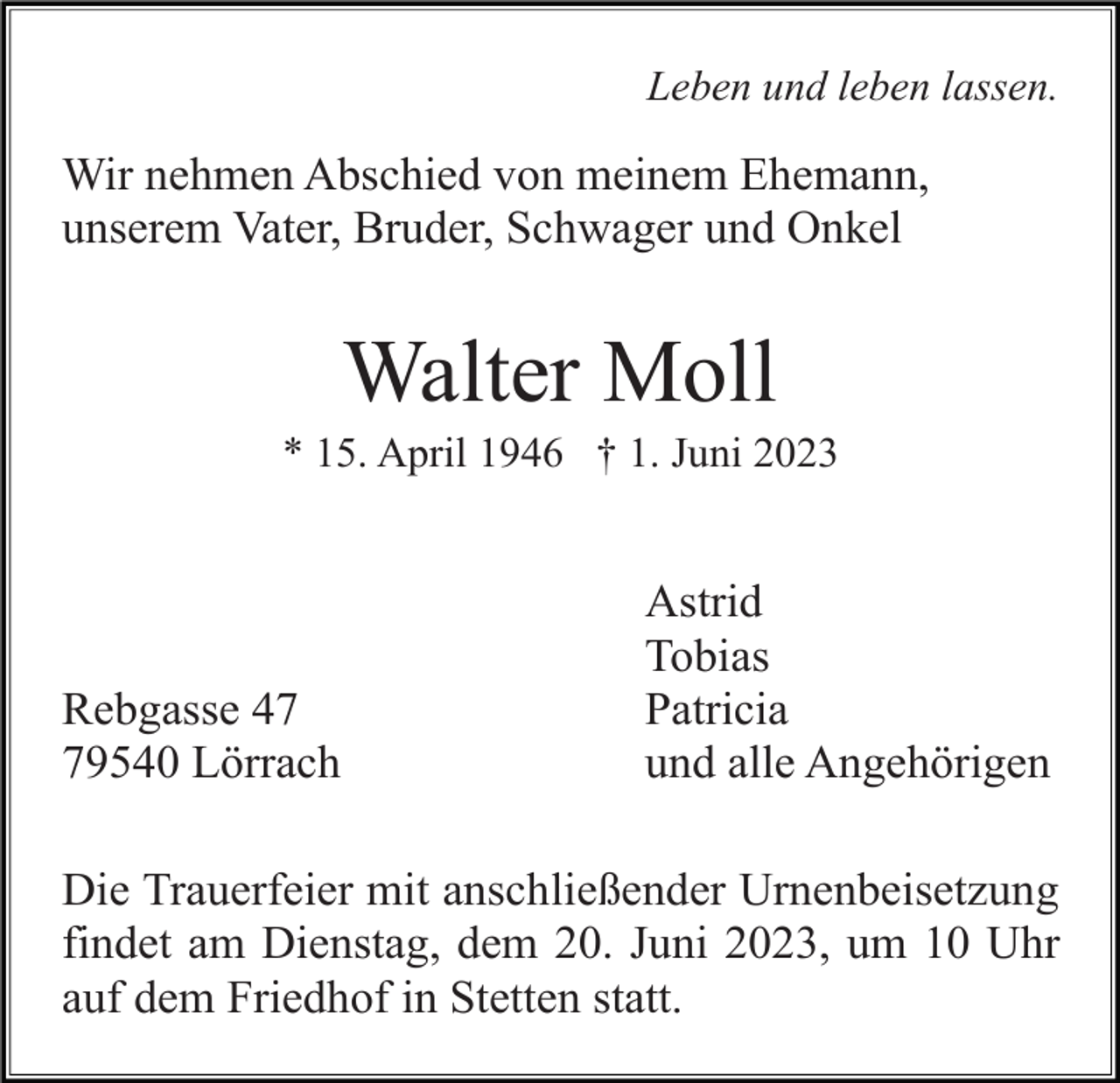 <p>Leben und leben lassen.</p><p>Wir nehmen Abschied von meinem Ehemann,<br />unserem Vater, Bruder, Schwager und Onkel</p><p>Walter Moll<br />* 15. April 1946 † 1. Juni 2023</p><p>Rebgasse 49540 Lörrach</p><p>Astrid<br />Tobias<br />Patricia<br />und alle Angehörigen</p><p>Die Trauerfeier mit anschließender Urnenbeisetzung<br />findet am Dienstag, dem 20. Juni 2023, um 10 Uhr<br />auf dem Friedhof in Stetten statt.</p>