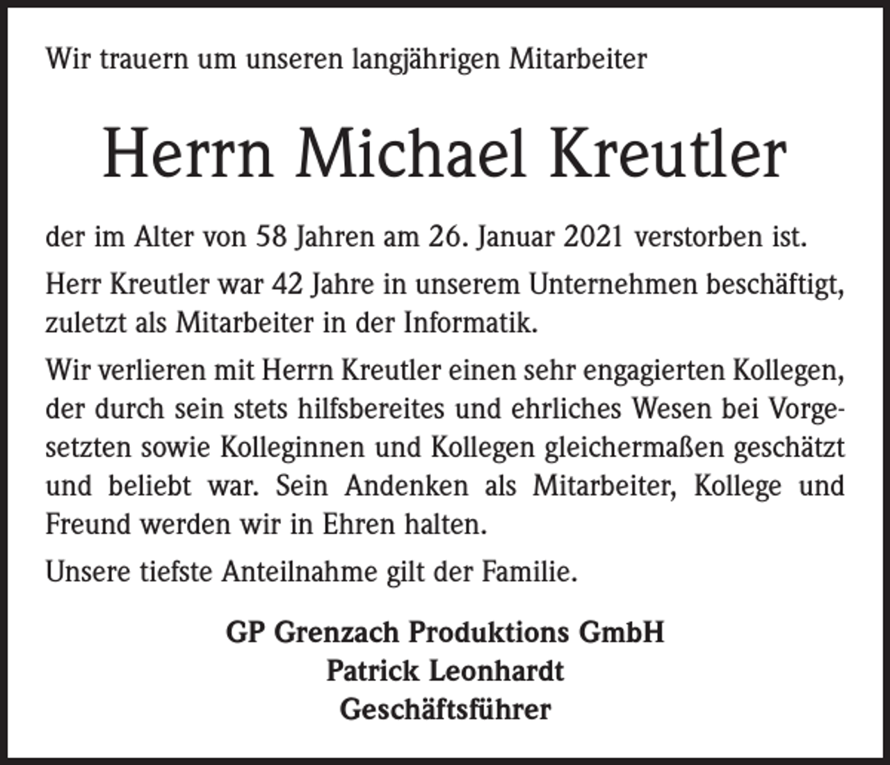 <p>Wir trauern um unseren langjährigen Mitarbeiter</p><p>Herrn Michael Kreutler<br />der im Alter von 58 Jahren am 26. Januar 2021 verstorben ist.<br />Herr Kreutler war 42 Jahre in unserem Unternehmen beschäftigt,<br />zuletzt als Mitarbeiter in der Informatik.<br />Wir verlieren mit Herrn Kreutler einen sehr engagierten Kollegen,<br />der durch sein stets hilfsbereites und ehrliches Wesen bei Vorgesetzten sowie Kolleginnen und Kollegen gleichermaßen geschätzt<br />und beliebt war. Sein Andenken als Mitarbeiter, Kollege und<br />Freund werden wir in Ehren halten.<br />Unsere tiefste Anteilnahme gilt der Familie.<br />GP Grenzach Produktions GmbH<br />Patrick Leonhardt<br />Geschäftsführer</p>