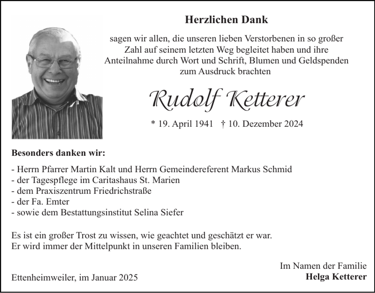 <p>Herzlichen Dank<br />sagen wir allen, die unseren lieben Verstorbenen in so großer<br />Zahl auf seinem letzten Weg begleitet haben und ihre<br />Anteilnahme durch Wort und Schrift, Blumen und Geldspenden<br />zum Ausdruck brachten</p><p>Rudolf Ketterer<br />* 19. April 1941 † 10. Dezember 2024<br />Besonders danken wir:<br />- Herrn Pfarrer Martin Kalt und Herrn Gemeindereferent Markus Schmid<br />- der Tagespflege im Caritashaus St. Marien<br />- dem Praxiszentrum Friedrichstraße<br />- der Fa. Emter<br />- sowie dem Bestattungsinstitut Selina Siefer<br />Es ist ein großer Trost zu wissen, wie geachtet und geschätzt er war.<br />Er wird immer der Mittelpunkt in unseren Familien bleiben.<br />Ettenheimweiler, im Januar 2025</p><p>Im Namen der Familie<br />Helga Ketterer</p>