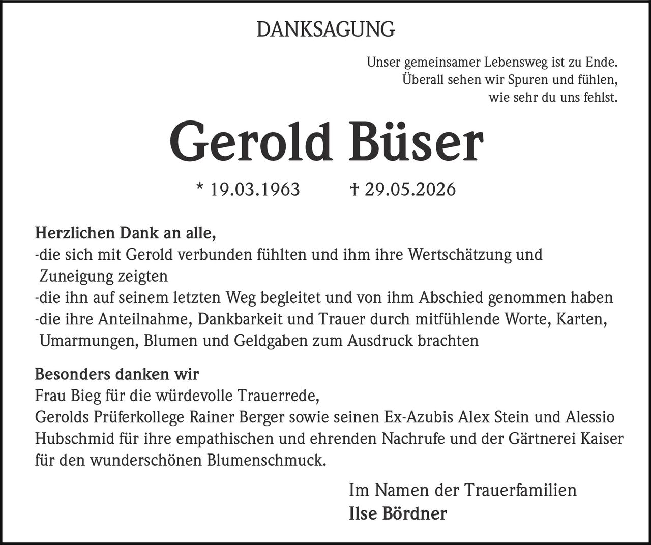 <p><strong>DANKSAGUNG</strong></p>

<p>Unser gemeinsamer Lebensweg ist zu Ende.<br>
Überall sehen wir Spuren und fühlen,<br>
wie sehr du uns fehlst.</p>

<p><strong>Gerold Büser</strong><br>
* 19.03.1963 † 29.05.2026</p>

<p>Herzlichen Dank an alle,<br>
-die sich mit Gerold verbunden fühlten und ihm ihre Wertschätzung und Zuneigung zeigten<br>
-die ihn auf seinem letzten Weg begleitet und von ihm Abschied genommen haben<br>
-die ihre Anteilnahme, Dankbarkeit und Trauer durch mitfühlende Worte, Karten, Umarmungen, Blumen und Geldgaben zum Ausdruck brachten</p>

<p><strong>Besonders danken wir</strong><br>
Frau Bieg für die würdevolle Trauerrede,<br>
Gerolds Prüferkollege Rainer Berger sowie seinen Ex-Azubis Alex Stein und Alessio Hubschmid für ihre empathischen und ehrenden Nachrufe und der Gärtnerei Kaiser für den wunderschönen Blumenschmuck.</p>

<p>Im Namen der Trauerfamilien<br>
Ilse Bördner</p>