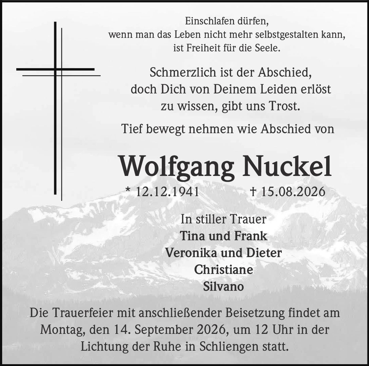 <p>Einschlafen dürfen,<br>wenn man das Leben nicht mehr selbstgestalten kann,<br>ist Freiheit für die Seele.</p><p>Schmerzlich ist der Abschied,<br>doch Dich von Deinem Leiden erlöst<br>zu wissen, gibt uns Trost.</p><p>Tief bewegt nehmen wie Abschied von</p><p><strong>Wolfgang Nuckel</strong><br>* 12.12.1941 † 15.08.2026</p><p>In stiller Trauer<br>Tina und Frank<br>Veronika und Dieter<br>Christiane<br>Silvano</p><p>Die Trauerfeier mit anschließender Beisetzung findet am<br>Montag, den 14. September 2026, um 12 Uhr in der<br>Lichtung der Ruhe in Schliengen statt.</p>