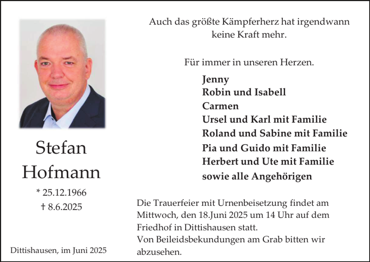 <p>Auch das größte Kämpferherz hat irgendwann<br />keine Kraft mehr.<br />Für immer in unseren Herzen.</p><p>Stefan<br />Hofmann<br />* 25.12.1966<br />† 8.6.2025</p><p>Dittishausen, im Juni 2025</p><p>Jenny<br />Robin und Isabell<br />Carmen<br />Ursel und Karl mit Familie<br />Roland und Sabine mit Familie<br />Pia und Guido mit Familie<br />Herbert und Ute mit Familie<br />sowie alle Angehörigen<br />Die Trauerfeier mit Urnenbeisetzung findet am<br />Mittwoch, den 18.Juni 2025 um 14 Uhr auf dem<br />Friedhof in Dittishausen statt.<br />Von Beileidsbekundungen am Grab bitten wir<br />abzusehen.</p>