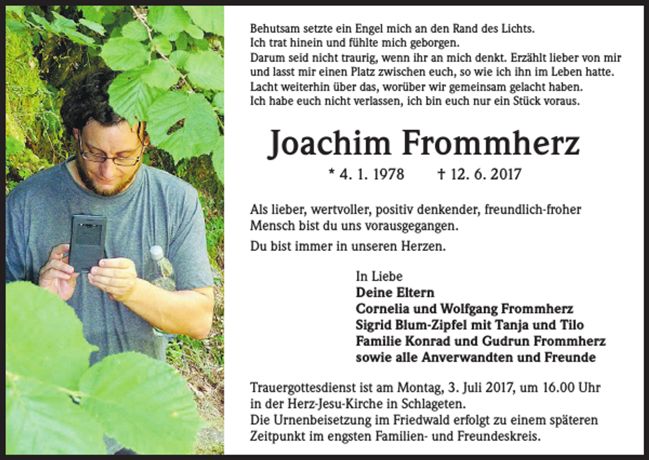 <p>Behutsam setzte ein Engel mich an den Rand des Lichts.<br />Ich trat hinein und fühlte mich geborgen.<br />Darum seid nicht traurig, wenn ihr an mich denkt. Erzählt lieber von mir<br />und lasst mir einen Platz zwischen euch, so wie ich ihn im Leben hatte.<br />Lacht weiterhin über das, worüber wir gemeinsam gelacht haben.<br />Ich habe euch nicht verlassen, ich bin euch nur ein Stück voraus.</p><p>Joachim Frommherz<br />* 4. 1. 1978 † 12. 6. 2017<br />Als lieber, wertvoller, positiv denkender, freundlich-froher<br />Mensch bist du uns vorausgegangen.<br />Du bist immer in unseren Herzen.<br />In Liebe<br />Deine Eltern<br />Cornelia und Wolfgang Frommherz<br />Sigrid Blum-Zipfel mit Tanja und Tilo<br />Familie Konrad und Gudrun Frommherz<br />sowie alle Anverwandten und Freunde<br />Trauergottesdienst ist am Montag, 3. Juli 2017, um 16.00 Uhr<br />in der Herz-Jesu-Kirche in Schlageten.<br />Die Urnenbeisetzung im Friedwald erfolgt zu einem späteren<br />Zeitpunkt im engsten Familien- und Freundeskreis.</p>