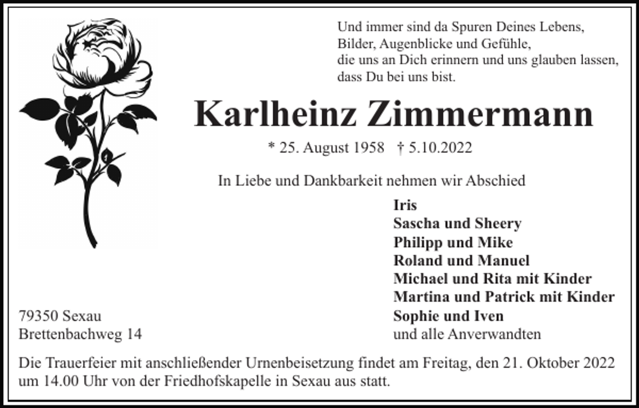 <p>Und immer sind da Spuren Deines Lebens,<br />Bilder, Augenblicke und Gefühle,<br />die uns an Dich erinnern und uns glauben lassen,<br />dass Du bei uns bist.</p><p>Karlheinz Zimmermann<br />* 25. August 1958 † 5.10.2022<br />In Liebe und Dankbarkeit nehmen wir Abschied</p><p>79350 Sexau<br />Brettenbachweg 14</p><p>Iris<br />Sascha und Sheery<br />Philipp und Mike<br />Roland und Manuel<br />Michael und Rita mit Kinder<br />Martina und Patrick mit Kinder<br />Sophie und Iven<br />und alle Anverwandten</p><p>Die Trauerfeier mit anschließender Urnenbeisetzung findet am Freitag, den 21. Oktober 2022<br />um 14.00 Uhr von der Friedhofskapelle in Sexau aus statt.</p>