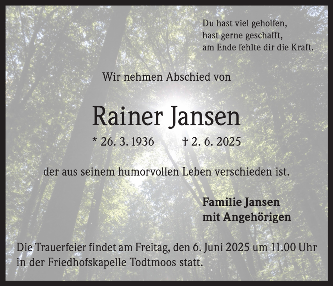 <p>Du hast viel geholfen,<br />hast gerne geschafft,<br />am Ende fehlte dir die Kraft.</p>
<p>Wir nehmen Abschied von</p>
<p>Rainer Jansen<br />* 26. 3. 1936</p>
<p>† 2. 6. 2025</p>
<p>der aus seinem humorvollen Leben verschieden ist.<br />Familie Jansen<br />mit Angehörigen<br />Die Trauerfeier findet am Freitag, den 6. Juni 2025 um 11.00 Uhr<br />in der Friedhofskapelle Todtmoos statt.</p>