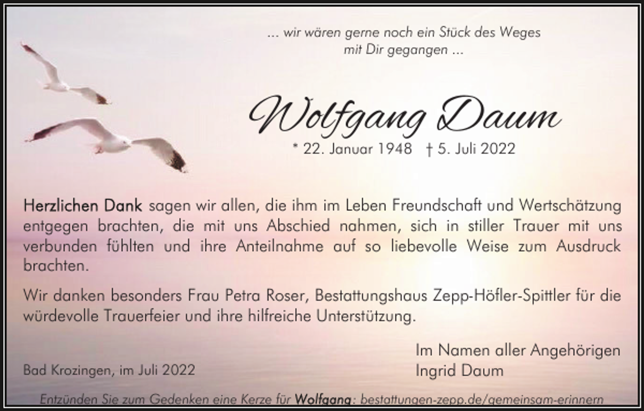 <p>... wir wären gerne noch ein Stück des Weges<br />mit Dir gegangen ...</p><p>Wolfgang Daum<br />* 22. Januar 1948 † 5. Juli 2022</p><p>sagen wir allen, die ihm im Leben Freundschaft und Wertschätzung<br />entgegen brachten, die mit uns Abschied nahmen, sich in stiller Trauer mit uns<br />verbunden fühlten und ihre Anteilnahme auf so liebevolle Weise zum Ausdruck<br />brachten.<br />Wir danken besonders Frau Petra Roser, Bestattungshaus Zepp-Höfler-Spittler für die<br />würdevolle Trauerfeier und ihre hilfreiche Unterstützung.<br />Bad Krozingen, im Juli 2022<br />Entzünden Sie zum Gedenken eine Kerze für</p><p>Im Namen aller Angehörigen<br />Ingrid Daum<br />: bestattungen-zepp.de/gemeinsam-erinnern</p>