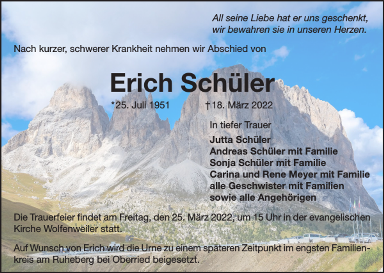 <p>All seine Liebe hat er uns geschenkt,<br />wir bewahren sie in unseren Herzen.<br />Nach kurzer, schwerer Krankheit nehmen wir Abschied von</p><p>Erich Schüler<br />* 25. Juli 1951</p><p>† 18. März 2022<br />In tiefer Trauer<br />Jutta Schüler<br />Andreas Schüler mit Familie<br />Sonja Schüler mit Familie<br />Carina und Rene Meyer mit Familie<br />alle Geschwister mit Familien<br />sowie alle Angehörigen</p><p>Die Trauerfeier findet am Freitag, den 25. März 2022, um 15 Uhr in der evangelischen<br />Kirche Wolfenweiler statt.<br />Auf Wunsch von Erich wird die Urne zu einem späteren Zeitpunkt im engsten Familienkreis am Ruheberg bei Oberried beigesetzt.</p>