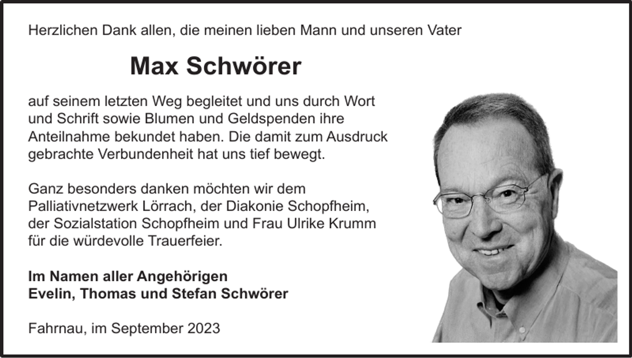 <p>Herzlichen<br />Herzlichen Dank<br />Dank allen,<br />allen, die<br />die meinen<br />meinen lieben<br />lieben Mann<br />Mann und<br />und unseren<br />unseren Vater<br />Vater</p><p>Max<br />Max Schwörer<br />Schwörer<br />auf<br />auf seinem<br />seinem letzten<br />letzten Weg<br />Weg begleitet<br />begleitet und<br />und uns<br />uns durch<br />durch Wort<br />Wort<br />und<br />Schrift<br />sowie<br />Blumen<br />und<br />Geldspenden<br />und Schrift sowie Blumen und Geldspenden ihre<br />ihre<br />Anteilnahme<br />Anteilnahme bekundet<br />bekundet haben.<br />haben. Die<br />Die damit<br />damit zum<br />zum Ausdruck<br />Ausdruck<br />gebrachte Verbundenheit<br />Verbundenheit hat<br />hat uns<br />uns tief<br />tief bewegt.<br />bewegt.<br />gebrachte<br />Ganz<br />Ganz besonders<br />besonders danken<br />danken möchten<br />möchten wir<br />wir dem<br />dem<br />Palliativnetzwerk<br />Lörrach,<br />der<br />Diakonie<br />Palliativnetzwerk Lörrach, der Diakonie Schopfheim,<br />Schopfheim,<br />der Sozialstation<br />Sozialstation Schopfheim<br />Schopfheim und<br />und Frau<br />Frau Ulrike<br />Ulrike Krumm<br />Krumm<br />der<br />für<br />für die<br />die würdevolle<br />würdevolle Trauerfeier.<br />Trauerfeier.<br />Im<br />Im Namen<br />Namen aller<br />aller Angehörigen<br />Angehörigen<br />Evelin, Thomas<br />Thomas und<br />und Stefan<br />Stefan Schwörer<br />Schwörer<br />Evelin,<br />Fahrnau,<br />Fahrnau, im<br />im September<br />September</p>