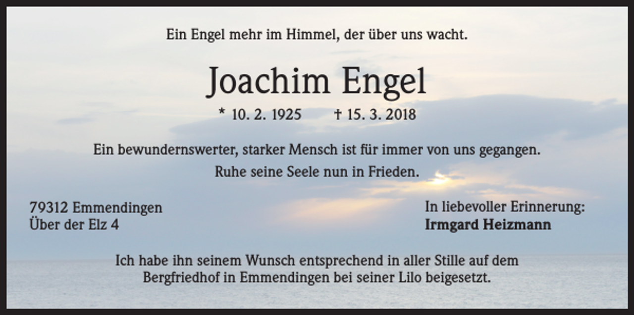 <p>Ein Engel mehr im Himmel, der über uns wacht.</p><p>Joachim Engel<br />* 10. 2. 1925 † 15. 3. 2018<br />Ein bewundernswerter, starker Mensch ist für immer von uns gegangen.<br />Ruhe seine Seele nun in Frieden.<br />79312 Emmendingen<br />Über der Elz 4</p><p>In liebevoller Erinnerung:<br />Irmgard Heizmann</p><p>Ich habe ihn seinem Wunsch entsprechend in aller Stille auf dem<br />Bergfriedhof in Emmendingen bei seiner Lilo beigesetzt.</p>