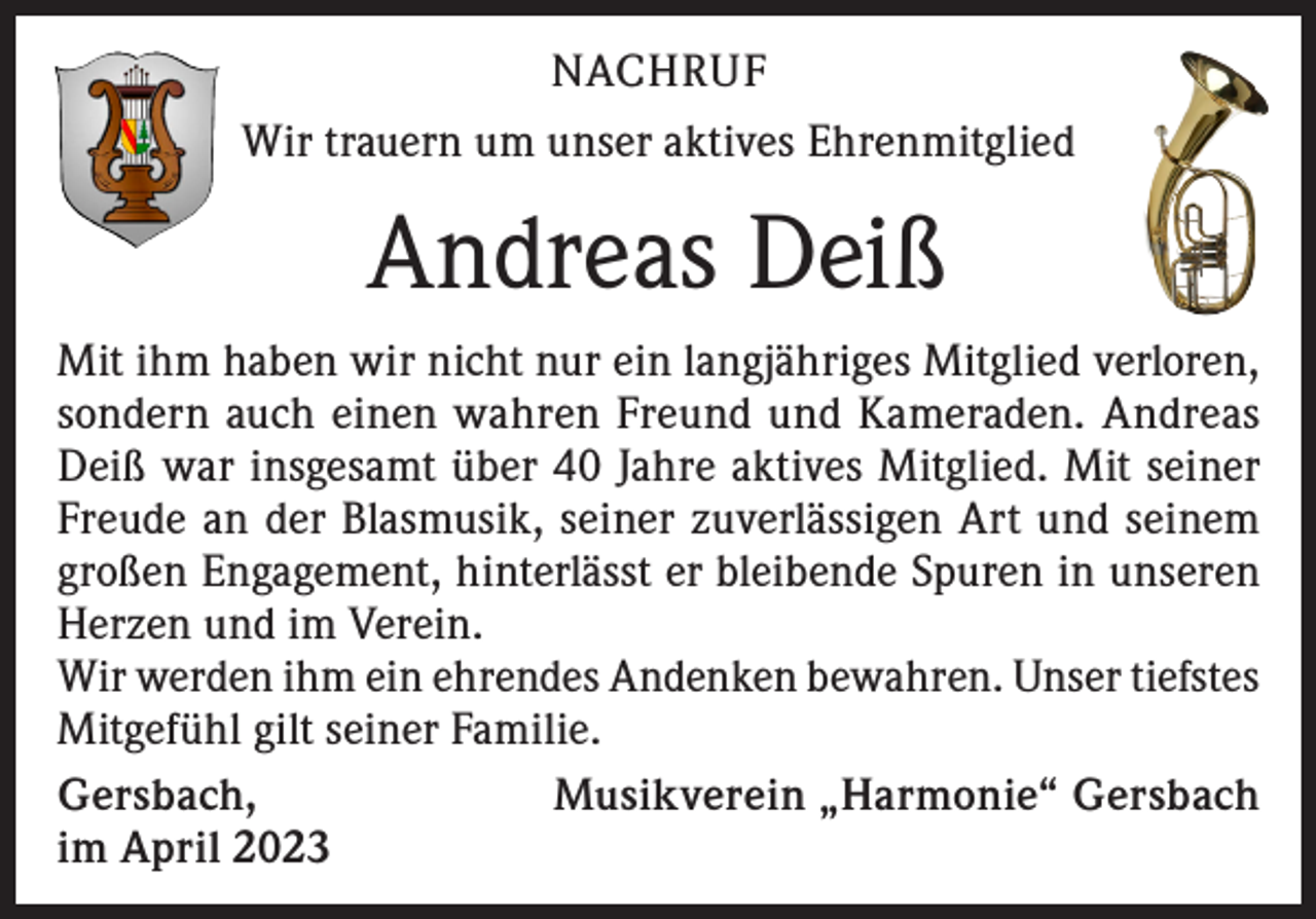 <p>NACHRUF<br />Wir trauern um unser aktives Ehrenmitglied</p><p>Andreas Deiß<br />Mit ihm haben wir nicht nur ein langjähriges Mitglied verloren,<br />sondern auch einen wahren Freund und Kameraden. Andreas<br />Deiß war insgesamt über 40 Jahre aktives Mitglied. Mit seiner<br />Freude an der Blasmusik, seiner zuverlässigen Art und seinem<br />großen Engagement, hinterlässt er bleibende Spuren in unseren<br />Herzen und im Verein.<br />Wir werden ihm ein ehrendes Andenken bewahren. Unser tiefstes<br />Mitgefühl gilt seiner Familie.<br />Gersbach,<br />Musikverein „Harmonie“ Gersbach<br />im April 2023</p>